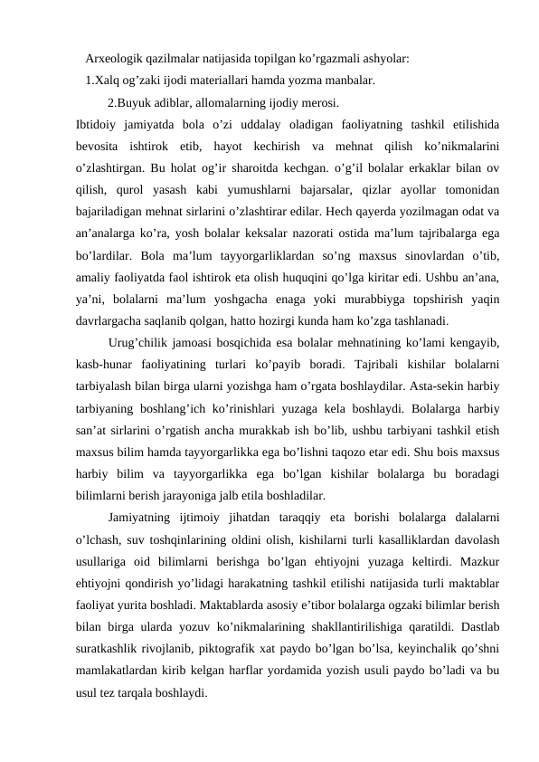    Arxeologik qazilmalar natijasida topilgan ko’rgazmali ashyolar:
   1.Xalq og’zaki ijodi materiallari hamda yozma manbalar.
2.Buyuk adiblar, allomalarning ijodiy merosi.
Ibtidoiy  jamiyatda  bola  o’zi  uddalay  oladigan  faoliyatning  tashkil  etilishida
bevosita  ishtirok  etib,  hayot  kechirish  va  mehnat  qilish  ko’nikmalarini
o’zlashtirgan. Bu holat og’ir sharoitda kechgan. o’g’il bolalar erkaklar bilan ov
qilish,  qurol  yasash  kabi  yumushlarni  bajarsalar,  qizlar  ayollar  tomonidan
bajariladigan mehnat sirlarini o’zlashtirar edilar. Hech qayerda yozilmagan odat va
an’analarga ko’ra, yosh bolalar keksalar nazorati ostida ma’lum tajribalarga ega
bo’lardilar.  Bola  ma’lum  tayyorgarliklardan  so’ng  maxsus  sinovlardan  o’tib,
amaliy faoliyatda faol ishtirok eta olish huquqini qo’lga kiritar edi. Ushbu an’ana,
ya’ni,  bolalarni  ma’lum  yoshgacha  enaga  yoki  murabbiyga  topshirish  yaqin
davrlargacha saqlanib qolgan, hatto hozirgi kunda ham ko’zga tashlanadi.
Urug’chilik jamoasi bosqichida esa bolalar mehnatining ko’lami kengayib,
kasb-hunar  faoliyatining  turlari  ko’payib  boradi.  Tajribali  kishilar  bolalarni
tarbiyalash bilan birga ularni yozishga ham o’rgata boshlaydilar. Asta-sekin harbiy
tarbiyaning boshlang’ich ko’rinishlari yuzaga kela boshlaydi. Bolalarga harbiy
san’at sirlarini o’rgatish ancha murakkab ish bo’lib, ushbu tarbiyani tashkil etish
maxsus bilim hamda tayyorgarlikka ega bo’lishni taqozo etar edi. Shu bois maxsus
harbiy  bilim  va  tayyorgarlikka  ega  bo’lgan  kishilar  bolalarga  bu  boradagi
bilimlarni berish jarayoniga jalb etila boshladilar.
Jamiyatning  ijtimoiy  jihatdan  taraqqiy  eta  borishi  bolalarga  dalalarni
o’lchash, suv toshqinlarining oldini olish, kishilarni turli kasalliklardan davolash
usullariga  oid  bilimlarni  berishga  bo’lgan  ehtiyojni  yuzaga  keltirdi.  Mazkur
ehtiyojni qondirish yo’lidagi harakatning tashkil etilishi natijasida turli maktablar
faoliyat yurita boshladi. Maktablarda asosiy e’tibor bolalarga ogzaki bilimlar berish
bilan birga ularda yozuv ko’nikmalarining shakllantirilishiga qaratildi. Dastlab
suratkashlik rivojlanib, piktografik xat paydo bo’lgan bo’lsa, keyinchalik qo’shni
mamlakatlardan kirib kelgan harflar yordamida yozish usuli paydo bo’ladi va bu
usul tez tarqala boshlaydi.
