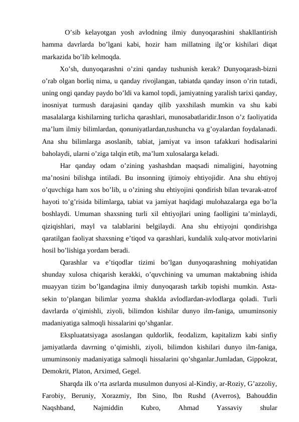  O’sib  kelayotgan  yosh  avlodning  ilmiy  dunyoqarashini  shakllantirish
hamma  davrlarda  bo’lgani  kabi,  hozir  ham  millatning  ilg’or  kishilari  diqat
markazida bo’lib kelmoqda.
 
Xo’sh, dunyoqarashni o’zini qanday tushunish kerak? Dunyoqarash-bizni
o’rab olgan borliq nima, u qanday rivojlangan, tabiatda qanday inson o’rin tutadi,
uning ongi qanday paydo bo’ldi va kamol topdi, jamiyatning yaralish tarixi qanday,
inosniyat  turmush  darajasini  qanday  qilib  yaxshilash  mumkin  va  shu  kabi
masalalarga kishilarning turlicha qarashlari, munosabatlaridir.Inson o’z faoliyatida
ma’lum ilmiy bilimlardan, qonuniyatlardan,tushuncha va g’oyalardan foydalanadi.
Ana  shu  bilimlarga  asoslanib,  tabiat,  jamiyat  va  inson  tafakkuri  hodisalarini
baholaydi, ularni o’ziga talqin etib, ma’lum xulosalarga keladi.
Har  qanday  odam  o’zining  yashashdan  maqsadi  nimaligini,  hayotning
ma’nosini bilishga intiladi. Bu insonning ijtimoiy ehtiyojidir. Ana shu ehtiyoj
o’quvchiga ham xos bo’lib, u o’zining shu ehtiyojini qondirish bilan tevarak-atrof
hayoti to’g’risida bilimlarga, tabiat va jamiyat haqidagi mulohazalarga ega bo’la
boshlaydi. Umuman shaxsning turli xil ehtiyojlari uning faolligini ta’minlaydi,
qiziqishlari,  mayl  va  talablarini  belgilaydi.  Ana  shu  ehtiyojni  qondirishga
qaratilgan faoliyat shaxsning e’tiqod va qarashlari, kundalik xulq-atvor motivlarini
hosil bo’lishiga yordam beradi.
Qarashlar  va  e’tiqodlar  tizimi  bo’lgan  dunyoqarashning  mohiyatidan
shunday xulosa chiqarish kerakki, o’quvchining va umuman maktabning ishida
muayyan tizim bo’lgandagina ilmiy dunyoqarash tarkib topishi mumkin. Asta-
sekin  to’plangan  bilimlar  yozma  shaklda  avlodlardan-avlodlarga  qoladi.  Turli
davrlarda o’qimishli, ziyoli, bilimdon kishilar dunyo ilm-faniga, umuminsoniy
madaniyatiga salmoqli hissalarini qo’shganlar.
Ekspluatatsiyaga  asoslangan  quldorlik,  feodalizm,  kapitalizm  kabi  sinfiy
jamiyatlarda  davrning  o’qimishli,  ziyoli,  bilimdon  kishilari  dunyo  ilm-faniga,
umuminsoniy madaniyatiga salmoqli hissalarini qo’shganlar.Jumladan, Gippokrat,
Demokrit, Platon, Arximed, Gegel.
Sharqda ilk o’rta asrlarda musulmon dunyosi al-Kindiy, ar-Roziy, G’azzoliy,
Farobiy,  Beruniy,  Xorazmiy,  Ibn  Sino,  Ibn  Rushd  (Averros),  Bahouddin
Naqshband,
 
Najmiddin
 
Kubro,
 
Ahmad
 
Yassaviy
 
shular

