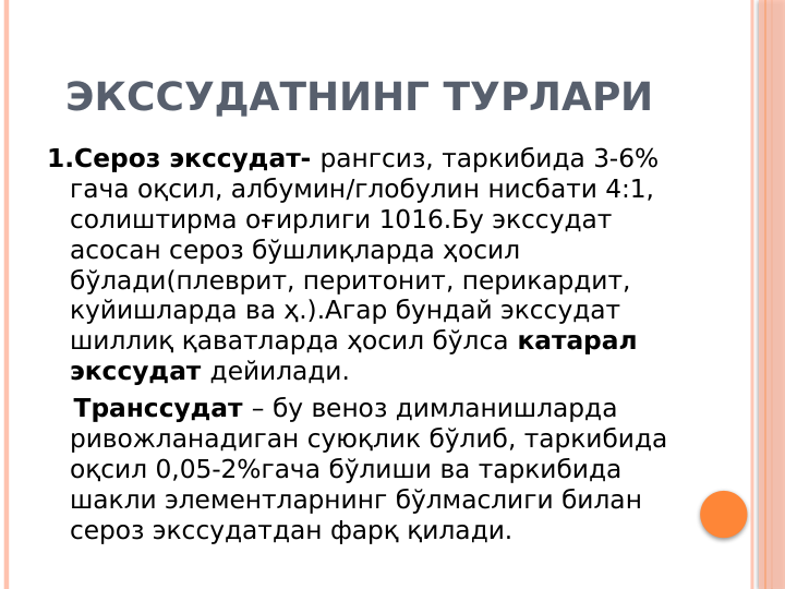 ЭКССУДАТНИНГ ТУРЛАРИ
1.Сероз экссудат- рангсиз, таркибида 3-6% 
гача оқсил, албумин/глобулин нисбати 4:1, 
солиштирма оғирлиги 1016.Бу экссудат 
асосан сероз бўшлиқларда ҳосил 
бўлади(плеврит, перитонит, перикардит, 
куйишларда ва ҳ.).Агар бундай экссудат 
шиллиқ қаватларда ҳосил бўлса катарал 
экссудат дейилади.
   Транссудат – бу веноз димланишларда 
ривожланадиган суюқлик бўлиб, таркибида 
оқсил 0,05-2%гача бўлиши ва таркибида 
шакли элементларнинг бўлмаслиги билан 
сероз экссудатдан фарқ қилади. 
