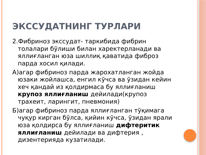 ЭКССУДАТНИНГ ТУРЛАРИ
2.Фибриноз экссудат- таркибида фибрин 
толалари бўлиши билан харектерланади ва 
яллиғланган юза шиллиқ қаватида фиброз 
парда хосил қилади.
А)агар фибриноз парда жарохатланган жойда 
юзаки жойлашса, енгил кўчса ва ўзидан кейин 
хеч қандай из қолдирмаса бу яллиғланиш 
крупоз яллиғланиш дейилади(крупоз 
трахеит, ларингит, пневмония)
Б)агар фибриноз парда яллиғланган тўқимага 
чуқур кирган бўлса, қийин кўчса, ўзидан ярали 
юза қолдирса бу яллиғланиш дифтеритик 
яллиғланиш дейилади ва дифтерия , 
дизентерияда кузатилади.
