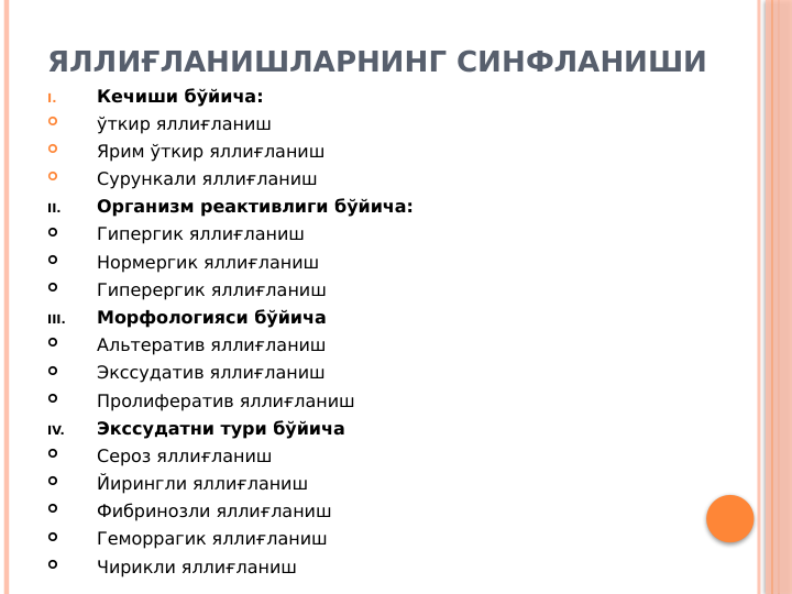 ЯЛЛИҒЛАНИШЛАРНИНГ СИНФЛАНИШИ
I.
Кечиши бўйича: 

ўткир яллиғланиш

Ярим ўткир яллиғланиш

Сурункали яллиғланиш
II.
Организм реактивлиги бўйича:

Гипергик яллиғланиш

Нормергик яллиғланиш

Гиперергик яллиғланиш
III.
Морфологияси бўйича

Альтератив яллиғланиш

Экссудатив яллиғланиш

Пролифератив яллиғланиш
IV.
Экссудатни тури бўйича

Сероз яллиғланиш

Йирингли яллиғланиш

Фибринозли яллиғланиш

Геморрагик яллиғланиш

Чирикли яллиғланиш
