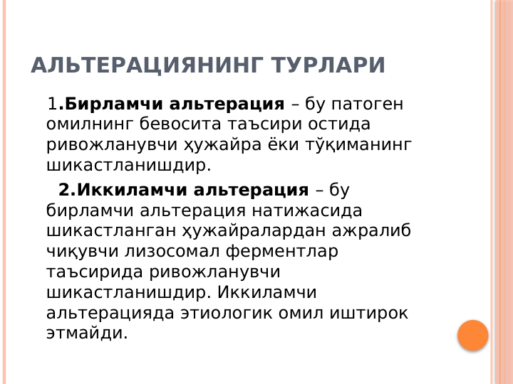 АЛЬТЕРАЦИЯНИНГ ТУРЛАРИ
   1.Бирламчи альтерация – бу патоген 
омилнинг бевосита таъсири остида 
ривожланувчи ҳужайра ёки тўқиманинг  
шикастланишдир.
     2.Иккиламчи альтерация – бу 
бирламчи альтерация натижасида 
шикастланган ҳужайралардан ажралиб 
чиқувчи лизосомал ферментлар 
таъсирида ривожланувчи 
шикастланишдир. Иккиламчи 
альтерацияда этиологик омил иштирок 
этмайди. 
