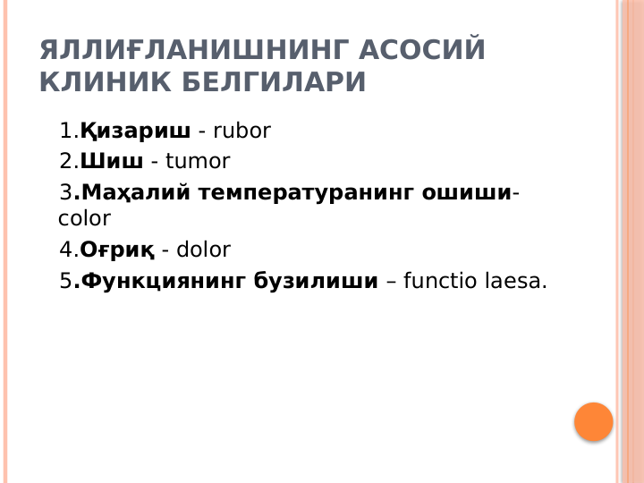 ЯЛЛИҒЛАНИШНИНГ АСОСИЙ 
КЛИНИК БЕЛГИЛАРИ
   1.Қизариш - rubor
   2.Шиш - tumor
   3.Маҳалий температуранинг ошиши- 
color 
   4.Оғриқ - dolor
   5.Функциянинг бузилиши – functio laesa.
