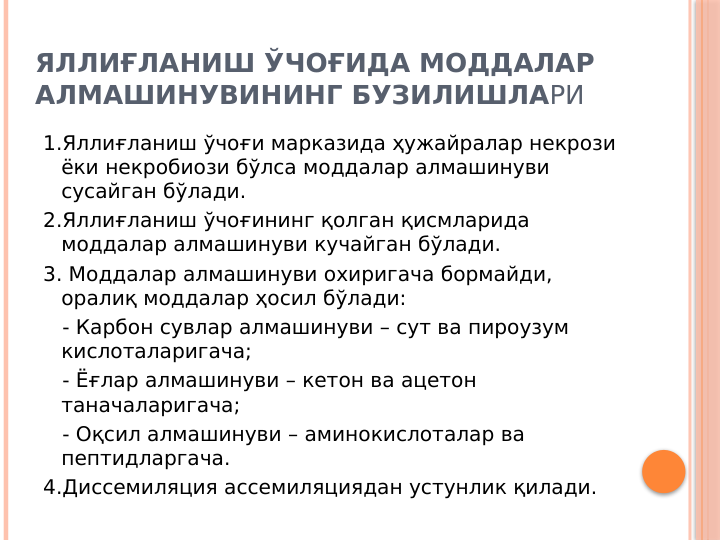 ЯЛЛИҒЛАНИШ ЎЧОҒИДА МОДДАЛАР 
АЛМАШИНУВИНИНГ БУЗИЛИШЛАРИ
1.Яллиғланиш ўчоғи марказида ҳужайралар некрози 
ёки некробиози бўлса моддалар алмашинуви 
сусайган бўлади.
2.Яллиғланиш ўчоғининг қолган қисмларида 
моддалар алмашинуви кучайган бўлади.
3. Моддалар алмашинуви охиригача бормайди, 
оралиқ моддалар ҳосил бўлади:
   - Карбон сувлар алмашинуви – сут ва пироузум 
кислоталаригача;
   - Ёғлар алмашинуви – кетон ва ацетон 
таначаларигача;
   - Оқсил алмашинуви – аминокислоталар ва 
пептидларгача.
4.Диссемиляция ассемиляциядан устунлик қилади.
