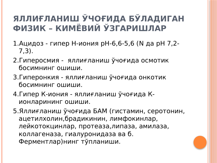 ЯЛЛИҒЛАНИШ ЎЧОҒИДА БЎЛАДИГАН 
ФИЗИК – КИМЁВИЙ ЎЗГАРИШЛАР
1.Ацидоз - гипер Н-иония рН-6,6-5,6 (N да рН 7,2-
7,3).
2.Гиперосмия -  яллиғланиш ўчоғида осмотик 
босимнинг ошиши.
3.Гиперонкия - яллиғланиш ўчоғида онкотик 
босимнинг ошиши.
4.Гипер К-иония - яллиғланиш ўчоғида К-
ионларининг ошиши.
5.Яллиғланиш ўчоғида БАМ (гистамин, серотонин, 
ацетилхолин,брадикинин, лимфокинлар, 
лейкотокцинлар, протеаза,липаза, амилаза, 
коллагеназа, гиалуронидаза ва б. 
Ферментлар)нинг тўпланиши.

