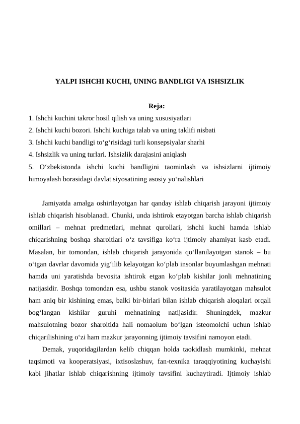 YALPI ISHCHI KUCHI, UNING BANDLIGI VA ISHSIZLIK
Reja:
1. Ishchi kuchini takror hosil qilish va uning xususiyatlari
2. Ishchi kuchi bozori. Ishchi kuchiga talab va uning taklifi nisbati
3. Ishchi kuchi bandligi to‘g‘risidagi turli konsepsiyalar sharhi
4. Ishsizlik va uning turlari. Ishsizlik darajasini aniqlash
5.  O‘zbekistonda  ishchi  kuchi  bandligini  taominlash  va  ishsizlarni  ijtimoiy
himoyalash borasidagi davlat siyosatining asosiy yo‘nalishlari
Jamiyatda amalga oshirilayotgan har qanday ishlab chiqarish jarayoni ijtimoiy
ishlab chiqarish hisoblanadi. Chunki, unda ishtirok etayotgan barcha ishlab chiqarish
omillari  –  mehnat  predmetlari,  mehnat  qurollari,  ishchi  kuchi  hamda  ishlab
chiqarishning boshqa sharoitlari o‘z tavsifiga ko‘ra ijtimoiy ahamiyat kasb etadi.
Masalan, bir tomondan, ishlab chiqarish jarayonida qo‘llanilayotgan stanok – bu
o‘tgan davrlar davomida yig‘ilib kelayotgan ko‘plab insonlar buyumlashgan mehnati
hamda uni  yaratishda bevosita ishtirok etgan ko‘plab kishilar  jonli mehnatining
natijasidir. Boshqa tomondan esa, ushbu stanok vositasida yaratilayotgan mahsulot
ham aniq bir kishining emas, balki bir-birlari bilan ishlab chiqarish aloqalari orqali
bog‘langan  kishilar  guruhi  mehnatining  natijasidir.  Shuningdek,  mazkur
mahsulotning bozor  sharoitida hali  nomaolum  bo‘lgan  isteomolchi  uchun ishlab
chiqarilishining o‘zi ham mazkur jarayonning ijtimoiy tavsifini namoyon etadi.
Demak, yuqoridagilardan kelib chiqqan holda taokidlash mumkinki, mehnat
taqsimoti  va kooperatsiyasi, ixtisoslashuv,  fan-texnika taraqqiyotining kuchayishi
kabi  jihatlar  ishlab  chiqarishning  ijtimoiy  tavsifini  kuchaytiradi.  Ijtimoiy  ishlab
