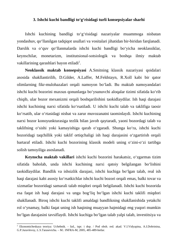 3. Ishchi kuchi bandligi to‘g‘risidagi turli konsepsiyalar sharhi
Ishchi  kuchining  bandligi  to‘g‘risidagi  nazariyalar  muammoga  nisbatan
yondashuv, qo‘llanilgan tadqiqot usullari va vositalari jihatidan bir-biridan farqlanadi.
Darslik  va  o‘quv  qo‘llanmalarda  ishchi  kuchi  bandligi  bo‘yicha  neoklassiklar,
keynschilar,  monetarizm,  institutsional-sotsiologik  va  boshqa  ilmiy  maktab
vakillarining qarashlari bayon etiladi2.   
Neoklassik  maktab  konsepsiyasi A.Smitning  klassik  nazariyasi  qoidalari
asosida  shakllantirilib,  D.Gilder,  A.Laffer,  M.Feldstayn,  R.Xoll  kabi  bir  qator
olimlarning fikr-mulohazalari orqali namoyon bo‘ladi. Bu maktab namoyandalari
ishchi kuchi bozorini maxsus qonunlarga bo‘ysunuvchi aloqalar tizimi sifatida ko‘rib
chiqib, ular bozor mexanizmi orqali boshqarilishini taokidlaydilar. Ish haqi darajasi
ishchi kuchining narxi sifatida ko‘rsatiladi. U ishchi kuchi talab va taklifiga taosir
ko‘rsatib, ular o‘rtasidagi nisbat va zarur muvozanatni taominlaydi. Ishchi kuchining
narxi bozor konoyunkturasiga tezlik bilan javob qaytaradi, yaoni bozordagi talab va
taklifning o‘sishi yoki kamayishiga qarab o‘zgaradi. Shunga ko‘ra, ishchi kuchi
bozoridagi taqchillik yoki taklif ortiqchaligi ish haqi darajasini o‘zgartirish orqali
bartaraf etiladi. Ishchi kuchi bozorining klassik modeli uning o‘zini-o‘zi tartibga
solish tamoyiliga asoslanadi.
Keynscha maktab vakillari ishchi kuchi bozorini harakatsiz, o‘zgarmas tizim
sifatida  baholab,  unda  ishchi  kuchining  narxi  qatoiy  belgilangan  bo‘lishini
taokidlaydilar. Bandlik va ishsizlik darajasi, ishchi kuchiga bo‘lgan talab, real ish
haqi darajasi kabi asosiy ko‘rsatkichlar ishchi kuchi bozori orqali emas, balki tovar va
xizmatlar bozoridagi samarali talab miqdori orqali belgilanadi. Ishchi kuchi bozorida
esa faqat ish haqi darajasi va unga bog‘liq bo‘lgan ishchi kuchi taklifi miqdori
shakllanadi. Biroq ishchi kuchi taklifi amaldagi bandlikning shakllanishida yetakchi
rol o‘ynamay, balki faqat uning ish haqining muayyan hajmidagi eng yuqori mumkin
bo‘lgan darajasini tavsiflaydi. Ishchi kuchiga bo‘lgan talab yalpi talab, investitsiya va
2 Ekonomichеskaya  tеoriya: Uchеbnik. - Izd., ispr. i dop. / Pod obsh. rеd. akad. V.I.Vidyapina, A.I.Dobrinina,
G.P.Juravlеvoy, L.S.Tarasеvicha. – M.: INFRA-M, 2005, 485-489-bеtlar.
