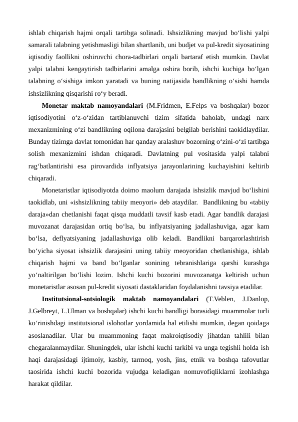 ishlab chiqarish hajmi orqali tartibga solinadi. Ishsizlikning mavjud bo‘lishi yalpi
samarali talabning yetishmasligi bilan shartlanib, uni budjet va pul-kredit siyosatining
iqtisodiy faollikni oshiruvchi chora-tadbirlari orqali bartaraf etish mumkin. Davlat
yalpi talabni kengaytirish tadbirlarini amalga oshira borib, ishchi kuchiga bo‘lgan
talabning o‘sishiga imkon yaratadi va buning natijasida bandlikning o‘sishi hamda
ishsizlikning qisqarishi ro‘y beradi.
Monetar maktab namoyandalari (M.Fridmen, E.Felps va boshqalar) bozor
iqtisodiyotini  o‘z-o‘zidan  tartiblanuvchi  tizim  sifatida  baholab,  undagi  narx
mexanizmining o‘zi bandlikning oqilona darajasini belgilab berishini taokidlaydilar.
Bunday tizimga davlat tomonidan har qanday aralashuv bozorning o‘zini-o‘zi tartibga
solish  mexanizmini  ishdan  chiqaradi.  Davlatning  pul  vositasida  yalpi  talabni
rag‘batlantirishi  esa  pirovardida  inflyatsiya  jarayonlarining  kuchayishini  keltirib
chiqaradi.
Monetaristlar iqtisodiyotda doimo maolum darajada ishsizlik mavjud bo‘lishini
taokidlab, uni «ishsizlikning tabiiy meoyori» deb ataydilar.  Bandlikning bu «tabiiy
daraja»dan chetlanishi faqat qisqa muddatli tavsif kasb etadi. Agar bandlik darajasi
muvozanat  darajasidan ortiq bo‘lsa,  bu inflyatsiyaning  jadallashuviga, agar  kam
bo‘lsa,  deflyatsiyaning  jadallashuviga  olib  keladi.  Bandlikni  barqarorlashtirish
bo‘yicha siyosat ishsizlik darajasini uning tabiiy meoyoridan chetlanishiga, ishlab
chiqarish  hajmi  va  band  bo‘lganlar  sonining  tebranishlariga  qarshi  kurashga
yo‘naltirilgan bo‘lishi  lozim. Ishchi kuchi bozorini  muvozanatga keltirish uchun
monetaristlar asosan pul-kredit siyosati dastaklaridan foydalanishni tavsiya etadilar.
Institutsional-sotsiologik  maktab  namoyandalari 
(T.Veblen,  J.Danlop,
J.Gelbreyt, L.Ulman va boshqalar) ishchi kuchi bandligi borasidagi muammolar turli
ko‘rinishdagi institutsional islohotlar yordamida hal etilishi mumkin, degan qoidaga
asoslanadilar.  Ular  bu  muammoning  faqat  makroiqtisodiy  jihatdan  tahlili  bilan
chegaralanmaydilar. Shuningdek, ular ishchi kuchi tarkibi va unga tegishli holda ish
haqi darajasidagi ijtimoiy, kasbiy, tarmoq, yosh, jins, etnik va boshqa tafovutlar
taosirida  ishchi  kuchi  bozorida  vujudga  keladigan  nomuvofiqliklarni  izohlashga
harakat qildilar.
