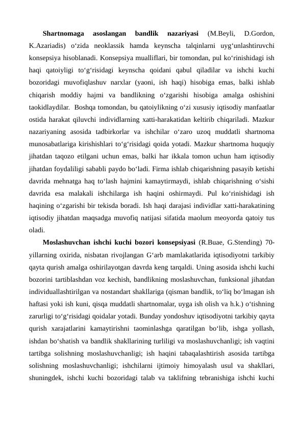 Shartnomaga  asoslangan  bandlik  nazariyasi 
(M.Beyli,  D.Gordon,
K.Azariadis)  o‘zida  neoklassik  hamda  keynscha  talqinlarni  uyg‘unlashtiruvchi
konsepsiya hisoblanadi. Konsepsiya mualliflari, bir tomondan, pul ko‘rinishidagi ish
haqi  qatoiyligi  to‘g‘risidagi  keynscha  qoidani  qabul  qiladilar  va  ishchi  kuchi
bozoridagi  muvofiqlashuv  narxlar  (yaoni,  ish  haqi)  hisobiga  emas,  balki  ishlab
chiqarish  moddiy  hajmi  va  bandlikning  o‘zgarishi  hisobiga  amalga  oshishini
taokidlaydilar.  Boshqa tomondan, bu qatoiylikning o‘zi xususiy iqtisodiy manfaatlar
ostida harakat qiluvchi individlarning xatti-harakatidan keltirib chiqariladi. Mazkur
nazariyaning  asosida  tadbirkorlar  va  ishchilar  o‘zaro  uzoq  muddatli  shartnoma
munosabatlariga kirishishlari to‘g‘risidagi qoida yotadi. Mazkur shartnoma huquqiy
jihatdan taqozo etilgani uchun emas, balki har ikkala tomon uchun ham iqtisodiy
jihatdan foydaliligi sababli paydo bo‘ladi. Firma ishlab chiqarishning pasayib ketishi
davrida mehnatga haq to‘lash hajmini kamaytirmaydi, ishlab chiqarishning o‘sishi
davrida  esa  malakali  ishchilarga  ish  haqini  oshirmaydi.  Pul  ko‘rinishidagi  ish
haqining o‘zgarishi bir tekisda boradi. Ish haqi darajasi individlar xatti-harakatining
iqtisodiy jihatdan maqsadga muvofiq natijasi sifatida maolum meoyorda qatoiy tus
oladi.
Moslashuvchan ishchi kuchi bozori konsepsiyasi (R.Buae, G.Stending) 70-
yillarning oxirida, nisbatan rivojlangan G‘arb mamlakatlarida iqtisodiyotni tarkibiy
qayta qurish amalga oshirilayotgan davrda keng tarqaldi. Uning asosida ishchi kuchi
bozorini tartiblashdan voz kechish, bandlikning moslashuvchan, funksional jihatdan
individuallashtirilgan va nostandart shakllariga (qisman bandlik, to‘liq bo‘lmagan ish
haftasi yoki ish kuni, qisqa muddatli shartnomalar, uyga ish olish va h.k.) o‘tishning
zarurligi to‘g‘risidagi qoidalar yotadi. Bunday yondoshuv iqtisodiyotni tarkibiy qayta
qurish  xarajatlarini  kamaytirishni  taominlashga  qaratilgan  bo‘lib,  ishga  yollash,
ishdan bo‘shatish va bandlik shakllarining turliligi va moslashuvchanligi; ish vaqtini
tartibga solishning moslashuvchanligi; ish haqini tabaqalashtirish asosida tartibga
solishning  moslashuvchanligi;  ishchilarni  ijtimoiy  himoyalash  usul  va  shakllari,
shuningdek, ishchi kuchi bozoridagi talab va taklifning tebranishiga ishchi kuchi
