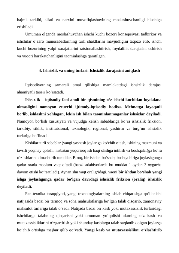hajmi,  tarkibi,  sifati  va  narxini  muvofiqlashuvining  moslashuvchanligi  hisobiga
erishiladi.
Umuman olganda moslashuvchan ishchi kuchi bozori konsepsiyasi tadbirkor va
ishchilar o‘zaro munosabatlarining turli shakllarini mavjudligini taqozo etib, ishchi
kuchi bozorining yalpi xarajatlarini ratsionallashtirish, foydalilik darajasini oshirish
va yuqori harakatchanligini taominlashga qaratilgan.                
4. Ishsizlik va uning turlari. Ishsizlik darajasini aniqlash
Iqtisodiyotning  samarali  amal  qilishiga  mamlakatdagi  ishsizlik  darajasi
ahamiyatli taosir ko‘rsatadi.
Ishsizlik – iqtisodiy faol aholi bir qismining o‘z ishchi kuchidan foydalana
olmasligini  namoyon  etuvchi  ijtimoiy-iqtisodiy  hodisa.  Mehnatga  layoqatli
bo‘lib, ishlashni xohlagan, lekin ish bilan taominlanmaganlar ishsizlar deyiladi.
Namoyon bo‘lish xususiyati va vujudga kelish sabablariga ko‘ra ishsizlik friksion,
tarkibiy,  siklik,  institutsional,  texnologik,  regional,  yashirin  va  turg‘un  ishsizlik
turlariga bo‘linadi.
Kishilar turli sabablar (yangi yashash joylariga ko‘chib o‘tish, ishining mazmuni va
tavsifi yoqmay qolishi, nisbatan yuqoriroq ish haqi olishga intilish va boshqalar)ga ko‘ra
o‘z ishlarini almashtirib turadilar. Biroq, bir ishdan bo‘shab, boshqa biriga joylashgunga
qadar orada maolum vaqt o‘tadi (baozi adabiyotlarda bu muddat 1 oydan 3 oygacha
davom etishi ko‘rsatiladi). Aynan shu vaqt oralig‘idagi, yaoni bir ishdan bo‘shab yangi
ishga joylashgunga qadar bo‘lgan davrdagi ishsizlik friksion (oraliq)  ishsizlik
deyiladi. 
Fan-texnika taraqqiyoti, yangi texnologiyalarning ishlab chiqarishga qo‘llanishi
natijasida baozi bir tarmoq va soha mahsulotlariga bo‘lgan talab qisqarib, zamonaviy
mahsulot turlariga talab o‘sadi. Natijada baozi bir kasb yoki mutaxassislik turlaridagi
ishchilarga  talabning  qisqarishi  yoki  umuman  yo‘qolishi  ularning  o‘z  kasb  va
mutaxassisliklarini o‘zgartirish yoki shunday kasblarga talab saqlanib qolgan joylarga
ko‘chib o‘tishga majbur qilib qo‘yadi. Yangi kasb va mutaxassislikni o‘zlashtirib
