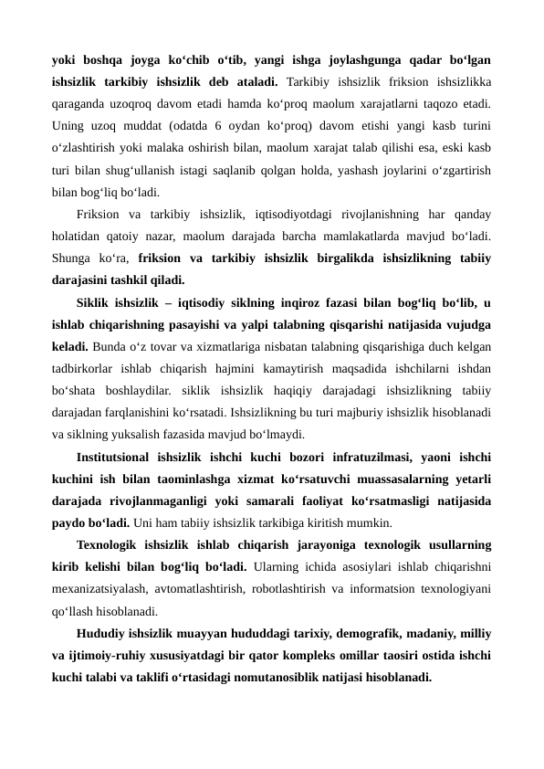 yoki  boshqa  joyga  ko‘chib  o‘tib,  yangi  ishga  joylashgunga  qadar  bo‘lgan
ishsizlik  tarkibiy  ishsizlik  deb  ataladi. Tarkibiy  ishsizlik  friksion  ishsizlikka
qaraganda uzoqroq davom etadi hamda ko‘proq maolum xarajatlarni taqozo etadi.
Uning  uzoq  muddat  (odatda  6  oydan  ko‘proq)  davom  etishi  yangi  kasb  turini
o‘zlashtirish yoki malaka oshirish bilan, maolum xarajat talab qilishi esa, eski kasb
turi bilan shug‘ullanish istagi saqlanib qolgan holda, yashash joylarini o‘zgartirish
bilan bog‘liq bo‘ladi.
Friksion  va  tarkibiy  ishsizlik,  iqtisodiyotdagi  rivojlanishning  har  qanday
holatidan qatoiy nazar,  maolum  darajada  barcha  mamlakatlarda  mavjud bo‘ladi.
Shunga  ko‘ra,  friksion  va  tarkibiy  ishsizlik  birgalikda  ishsizlikning  tabiiy
darajasini tashkil qiladi. 
Siklik ishsizlik – iqtisodiy siklning inqiroz fazasi bilan bog‘liq bo‘lib, u
ishlab chiqarishning pasayishi va yalpi talabning qisqarishi natijasida vujudga
keladi. Bunda o‘z tovar va xizmatlariga nisbatan talabning qisqarishiga duch kelgan
tadbirkorlar  ishlab  chiqarish  hajmini  kamaytirish  maqsadida  ishchilarni  ishdan
bo‘shata  boshlaydilar.  siklik  ishsizlik  haqiqiy  darajadagi  ishsizlikning  tabiiy
darajadan farqlanishini ko‘rsatadi. Ishsizlikning bu turi majburiy ishsizlik hisoblanadi
va siklning yuksalish fazasida mavjud bo‘lmaydi.
Institutsional  ishsizlik ishchi  kuchi  bozori  infratuzilmasi,  yaoni  ishchi
kuchini  ish bilan taominlashga xizmat  ko‘rsatuvchi  muassasalarning yetarli
darajada  rivojlanmaganligi  yoki  samarali  faoliyat  ko‘rsatmasligi  natijasida
paydo bo‘ladi. Uni ham tabiiy ishsizlik tarkibiga kiritish mumkin. 
Texnologik  ishsizlik ishlab  chiqarish  jarayoniga  texnologik  usullarning
kirib kelishi bilan bog‘liq bo‘ladi. Ularning ichida asosiylari ishlab chiqarishni
mexanizatsiyalash, avtomatlashtirish, robotlashtirish va informatsion texnologiyani
qo‘llash hisoblanadi.
Hududiy ishsizlik muayyan hududdagi tarixiy, demografik, madaniy, milliy
va ijtimoiy-ruhiy xususiyatdagi bir qator kompleks omillar taosiri ostida ishchi
kuchi talabi va taklifi o‘rtasidagi nomutanosiblik natijasi hisoblanadi.
