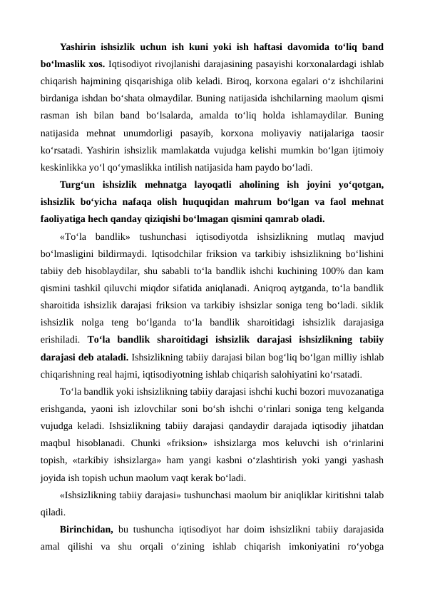 Yashirin ishsizlik uchun ish kuni yoki ish haftasi davomida to‘liq band
bo‘lmaslik xos. Iqtisodiyot rivojlanishi darajasining pasayishi korxonalardagi ishlab
chiqarish hajmining qisqarishiga olib keladi. Biroq, korxona egalari o‘z ishchilarini
birdaniga ishdan bo‘shata olmaydilar. Buning natijasida ishchilarning maolum qismi
rasman  ish  bilan  band  bo‘lsalarda,  amalda  to‘liq  holda  ishlamaydilar.  Buning
natijasida  mehnat  unumdorligi  pasayib,  korxona  moliyaviy  natijalariga  taosir
ko‘rsatadi. Yashirin ishsizlik mamlakatda vujudga kelishi mumkin bo‘lgan ijtimoiy
keskinlikka yo‘l qo‘ymaslikka intilish natijasida ham paydo bo‘ladi.   
Turg‘un  ishsizlik mehnatga  layoqatli  aholining  ish  joyini  yo‘qotgan,
ishsizlik bo‘yicha nafaqa olish huquqidan mahrum  bo‘lgan va faol  mehnat
faoliyatiga hech qanday qiziqishi bo‘lmagan qismini qamrab oladi.
«To‘la  bandlik»  tushunchasi  iqtisodiyotda  ishsizlikning  mutlaq  mavjud
bo‘lmasligini bildirmaydi. Iqtisodchilar friksion va tarkibiy ishsizlikning bo‘lishini
tabiiy deb hisoblaydilar, shu sababli to‘la bandlik ishchi kuchining 100% dan kam
qismini tashkil qiluvchi miqdor sifatida aniqlanadi. Aniqroq aytganda, to‘la bandlik
sharoitida ishsizlik darajasi friksion va tarkibiy ishsizlar soniga teng bo‘ladi. siklik
ishsizlik  nolga  teng  bo‘lganda  to‘la  bandlik  sharoitidagi  ishsizlik  darajasiga
erishiladi.  To‘la  bandlik  sharoitidagi  ishsizlik  darajasi  ishsizlikning  tabiiy
darajasi deb ataladi. Ishsizlikning tabiiy darajasi bilan bog‘liq bo‘lgan milliy ishlab
chiqarishning real hajmi, iqtisodiyotning ishlab chiqarish salohiyatini ko‘rsatadi. 
To‘la bandlik yoki ishsizlikning tabiiy darajasi ishchi kuchi bozori muvozanatiga
erishganda, yaoni ish izlovchilar soni bo‘sh ishchi o‘rinlari soniga teng kelganda
vujudga keladi. Ishsizlikning tabiiy darajasi qandaydir darajada iqtisodiy jihatdan
maqbul  hisoblanadi.  Chunki  «friksion»  ishsizlarga  mos  keluvchi  ish  o‘rinlarini
topish, «tarkibiy ishsizlarga» ham yangi kasbni o‘zlashtirish yoki yangi yashash
joyida ish topish uchun maolum vaqt kerak bo‘ladi. 
«Ishsizlikning tabiiy darajasi» tushunchasi maolum bir aniqliklar kiritishni talab
qiladi.
Birinchidan, bu tushuncha iqtisodiyot har doim ishsizlikni tabiiy darajasida
amal  qilishi  va  shu  orqali  o‘zining  ishlab  chiqarish  imkoniyatini  ro‘yobga
