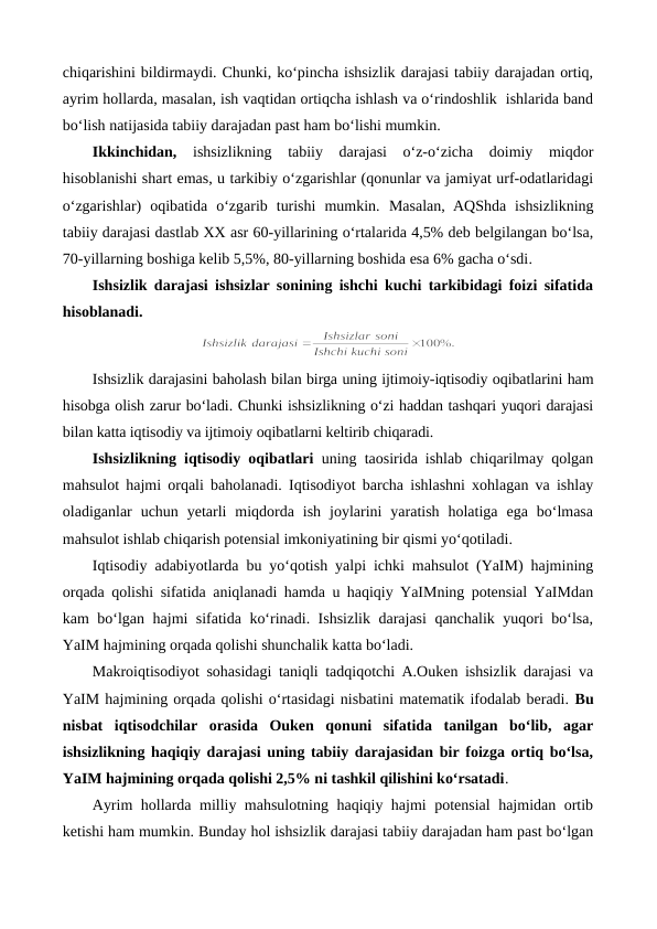 chiqarishini bildirmaydi. Chunki, ko‘pincha ishsizlik darajasi tabiiy darajadan ortiq,
ayrim hollarda, masalan, ish vaqtidan ortiqcha ishlash va o‘rindoshlik  ishlarida band
bo‘lish natijasida tabiiy darajadan past ham bo‘lishi mumkin. 
Ikkinchidan, ishsizlikning  tabiiy  darajasi  o‘z-o‘zicha  doimiy  miqdor
hisoblanishi shart emas, u tarkibiy o‘zgarishlar (qonunlar va jamiyat urf-odatlaridagi
o‘zgarishlar)  oqibatida  o‘zgarib  turishi  mumkin.  Masalan,  AQShda  ishsizlikning
tabiiy darajasi dastlab XX asr 60-yillarining o‘rtalarida 4,5% deb belgilangan bo‘lsa,
70-yillarning boshiga kelib 5,5%, 80-yillarning boshida esa 6% gacha o‘sdi.
Ishsizlik darajasi ishsizlar sonining ishchi kuchi tarkibidagi foizi sifatida
hisoblanadi.
Ishsizlik darajasini baholash bilan birga uning ijtimoiy-iqtisodiy oqibatlarini ham
hisobga olish zarur bo‘ladi. Chunki ishsizlikning o‘zi haddan tashqari yuqori darajasi
bilan katta iqtisodiy va ijtimoiy oqibatlarni keltirib chiqaradi.
Ishsizlikning iqtisodiy oqibatlari uning taosirida ishlab chiqarilmay qolgan
mahsulot hajmi orqali baholanadi. Iqtisodiyot barcha ishlashni xohlagan va ishlay
oladiganlar  uchun  yetarli  miqdorda  ish  joylarini  yaratish  holatiga  ega  bo‘lmasa
mahsulot ishlab chiqarish potensial imkoniyatining bir qismi yo‘qotiladi.
Iqtisodiy adabiyotlarda bu yo‘qotish yalpi ichki mahsulot (YaIM) hajmining
orqada qolishi sifatida aniqlanadi hamda u haqiqiy YaIMning potensial YaIMdan
kam bo‘lgan hajmi sifatida ko‘rinadi. Ishsizlik darajasi qanchalik yuqori bo‘lsa,
YaIM hajmining orqada qolishi shunchalik katta bo‘ladi. 
Makroiqtisodiyot sohasidagi taniqli tadqiqotchi A.Ouken ishsizlik darajasi va
YaIM hajmining orqada qolishi o‘rtasidagi nisbatini matematik ifodalab beradi. Bu
nisbat  iqtisodchilar  orasida  Ouken  qonuni  sifatida  tanilgan  bo‘lib,  agar
ishsizlikning haqiqiy darajasi uning tabiiy darajasidan bir foizga ortiq bo‘lsa,
YaIM hajmining orqada qolishi 2,5% ni tashkil qilishini ko‘rsatadi. 
Ayrim hollarda milliy mahsulotning haqiqiy hajmi potensial hajmidan ortib
ketishi ham mumkin. Bunday hol ishsizlik darajasi tabiiy darajadan ham past bo‘lgan
