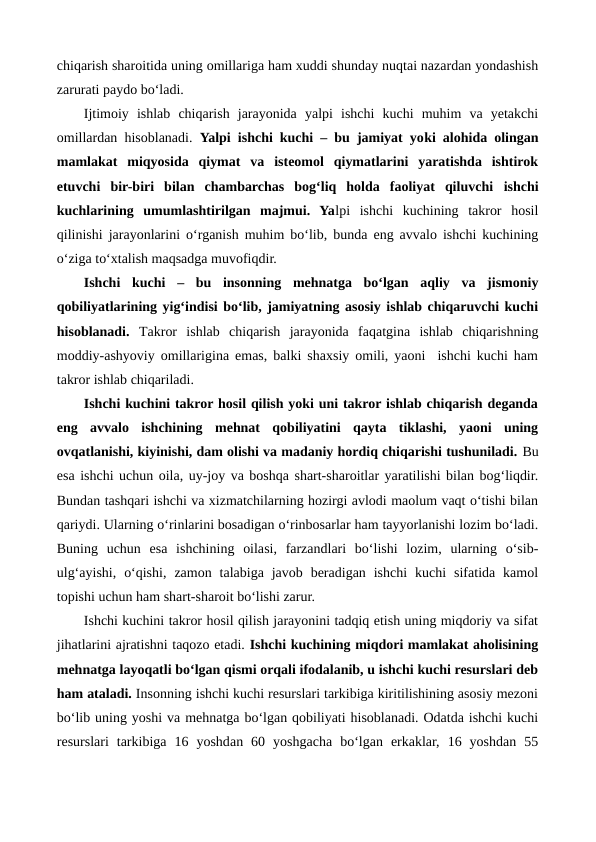 chiqarish sharoitida uning omillariga ham xuddi shunday nuqtai nazardan yondashish
zarurati paydo bo‘ladi.
Ijtimoiy  ishlab  chiqarish  jarayonida  yalpi  ishchi  kuchi  muhim  va  yetakchi
omillardan hisoblanadi.  Yalpi ishchi kuchi – bu jamiyat yoki alohida olingan
mamlakat  miqyosida  qiymat  va  isteomol  qiymatlarini  yaratishda  ishtirok
etuvchi  bir-biri  bilan  chambarchas  bog‘liq  holda  faoliyat  qiluvchi  ishchi
kuchlarining  umumlashtirilgan  majmui.  Yalpi  ishchi  kuchining  takror  hosil
qilinishi jarayonlarini o‘rganish muhim bo‘lib, bunda eng avvalo ishchi kuchining
o‘ziga to‘xtalish maqsadga muvofiqdir.   
Ishchi  kuchi –  bu  insonning  mehnatga  bo‘lgan  aqliy  va  jismoniy
qobiliyatlarining yig‘indisi bo‘lib, jamiyatning asosiy ishlab chiqaruvchi kuchi
hisoblanadi. Takror  ishlab  chiqarish  jarayonida  faqatgina  ishlab  chiqarishning
moddiy-ashyoviy omillarigina emas, balki shaxsiy omili, yaoni  ishchi kuchi ham
takror ishlab chiqariladi. 
Ishchi kuchini takror hosil qilish yoki uni takror ishlab chiqarish deganda
eng  avvalo  ishchining  mehnat  qobiliyatini  qayta  tiklashi,  yaoni  uning
ovqatlanishi, kiyinishi, dam olishi va madaniy hordiq chiqarishi tushuniladi. Bu
esa ishchi uchun oila, uy-joy va boshqa shart-sharoitlar yaratilishi bilan bog‘liqdir.
Bundan tashqari ishchi va xizmatchilarning hozirgi avlodi maolum vaqt o‘tishi bilan
qariydi. Ularning o‘rinlarini bosadigan o‘rinbosarlar ham tayyorlanishi lozim bo‘ladi.
Buning  uchun  esa  ishchining  oilasi,  farzandlari  bo‘lishi  lozim,  ularning  o‘sib-
ulg‘ayishi,  o‘qishi,  zamon  talabiga  javob  beradigan  ishchi  kuchi  sifatida  kamol
topishi uchun ham shart-sharoit bo‘lishi zarur.    
Ishchi kuchini takror hosil qilish jarayonini tadqiq etish uning miqdoriy va sifat
jihatlarini ajratishni taqozo etadi. Ishchi kuchining miqdori mamlakat aholisining
mehnatga layoqatli bo‘lgan qismi orqali ifodalanib, u ishchi kuchi resurslari deb
ham ataladi. Insonning ishchi kuchi resurslari tarkibiga kiritilishining asosiy mezoni
bo‘lib uning yoshi va mehnatga bo‘lgan qobiliyati hisoblanadi. Odatda ishchi kuchi
resurslari  tarkibiga  16  yoshdan  60  yoshgacha  bo‘lgan  erkaklar,  16  yoshdan  55
