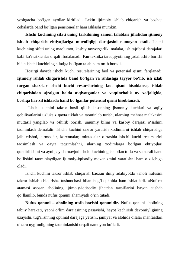 yoshgacha  bo‘lgan  ayollar  kiritiladi.  Lekin  ijtimoiy  ishlab  chiqarish  va  boshqa
cohalarda band bo‘lgan pensionerlar ham ishlashi mumkin.
Ishchi kuchining sifati uning tarkibining zamon talablari jihatidan ijtimoiy
ishlab  chiqarish  ehtiyojlariga  muvofiqligi  darajasini  namoyon  etadi.  Ishchi
kuchining sifati uning maolumot, kasbiy tayyorgarlik, malaka, ish tajribasi darajalari
kabi ko‘rsatkichlar orqali ifodalanadi. Fan-texnika taraqqiyotining jadallashib borishi
bilan ishchi kuchining sifatiga bo‘lgan talab ham ortib boradi.   
Hozirgi davrda ishchi kuchi resurslarining faol va potensial qismi farqlanadi.
Ijtimoiy ishlab chiqarishda band bo‘lgan va ishlashga tayyor bo‘lib, ish izlab
turgan  shaxslar  ishchi  kuchi  resurslarining  faol  qismi  hisoblansa,  ishlab
chiqarishdan  ajralgan  holda  o‘qiyotganlar  va  vaqtinchalik  uy  xo‘jaligida,
boshqa har xil ishlarda band bo‘lganlar potensial qismi hisoblanadi. 
 Ishchi  kuchini  takror  hosil  qilish  insonning  jismoniy  kuchlari  va  aqliy
qobiliyatlarini uzluksiz qayta tiklab va taominlab turish, ularning mehnat malakasini
muttasil  yangilab  va  oshirib  borish,  umumiy  bilim  va  kasbiy  darajasi  o‘sishini
taominlash demakdir. Ishchi kuchini takror yaratish xodimlarni ishlab chiqarishga
jalb etishni,  tarmoqlar, korxonalar,  mintaqalar  o‘rtasida  ishchi  kuchi  resurslarini
taqsimlash  va  qayta  taqsimlashni,  ularning  xodimlarga  bo‘lgan  ehtiyojlari
qondirilishini va ayni paytda mavjud ishchi kuchining ish bilan to‘la va samarali band
bo‘lishini taominlaydigan ijtimoiy-iqtisodiy mexanizmini yaratishni ham o‘z ichiga
oladi.
Ishchi kuchini takror ishlab chiqarish baozan ilmiy adabiyotda «aholi nufusini
takror ishlab chiqarish» tushunchasi bilan bog‘liq holda ham ishlatiladi. «Nufus»
atamasi  asosan  aholining  ijtimoiy-iqtisodiy  jihatdan  tavsiflarini  bayon  etishda
qo‘llanilib, bunda nufus qonuni ahamiyatli o‘rin tutadi. 
Nufus qonuni – aholining o‘sib borishi qonunidir. Nufus qonuni aholining
tabiiy harakati, yaoni o‘lim darajasining pasayishi, hayot kechirish davomiyligining
uzayishi, tug‘ilishning optimal darajaga yetishi, jamiyat va alohida oilalar manfaatlari
o‘zaro uyg‘unligining taominlanishi orqali namoyon bo‘ladi.  
