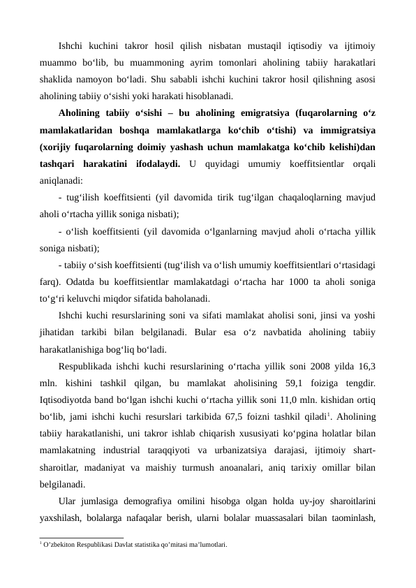 Ishchi  kuchini  takror  hosil  qilish  nisbatan  mustaqil  iqtisodiy  va  ijtimoiy
muammo  bo‘lib,  bu  muammoning  ayrim  tomonlari  aholining  tabiiy  harakatlari
shaklida namoyon bo‘ladi. Shu sababli ishchi kuchini takror hosil qilishning asosi
aholining tabiiy o‘sishi yoki harakati hisoblanadi.
Aholining  tabiiy  o‘sishi  –  bu  aholining  emigratsiya  (fuqarolarning  o‘z
mamlakatlaridan  boshqa  mamlakatlarga  ko‘chib  o‘tishi)  va  immigratsiya
(xorijiy fuqarolarning doimiy yashash uchun mamlakatga ko‘chib kelishi)dan
tashqari  harakatini  ifodalaydi.  U  quyidagi  umumiy  koeffitsientlar  orqali
aniqlanadi:
- tug‘ilish koeffitsienti (yil davomida tirik tug‘ilgan chaqaloqlarning mavjud
aholi o‘rtacha yillik soniga nisbati);
- o‘lish koeffitsienti (yil davomida o‘lganlarning mavjud aholi o‘rtacha yillik
soniga nisbati);
- tabiiy o‘sish koeffitsienti (tug‘ilish va o‘lish umumiy koeffitsientlari o‘rtasidagi
farq). Odatda bu koeffitsientlar mamlakatdagi o‘rtacha har 1000 ta aholi soniga
to‘g‘ri keluvchi miqdor sifatida baholanadi.  
Ishchi kuchi resurslarining soni va sifati mamlakat aholisi soni, jinsi va yoshi
jihatidan  tarkibi  bilan  belgilanadi.  Bular  esa  o‘z  navbatida  aholining  tabiiy
harakatlanishiga bog‘liq bo‘ladi.
Respublikada ishchi kuchi resurslarining o‘rtacha yillik soni 2008 yilda 16,3
mln.  kishini  tashkil  qilgan,  bu  mamlakat  aholisining  59,1  foiziga  tengdir.
Iqtisodiyotda band bo‘lgan ishchi kuchi o‘rtacha yillik soni 11,0 mln. kishidan ortiq
bo‘lib, jami ishchi kuchi resurslari tarkibida 67,5 foizni tashkil qiladi1. Aholining
tabiiy harakatlanishi, uni takror ishlab chiqarish xususiyati ko‘pgina holatlar bilan
mamlakatning  industrial  taraqqiyoti  va  urbanizatsiya  darajasi,  ijtimoiy  shart-
sharoitlar,  madaniyat  va  maishiy  turmush  anoanalari,  aniq  tarixiy  omillar  bilan
belgilanadi.
Ular  jumlasiga  demografiya  omilini  hisobga  olgan  holda  uy-joy  sharoitlarini
yaxshilash, bolalarga nafaqalar berish, ularni bolalar muassasalari bilan taominlash,
1 O’zbеkiton Rеspublikasi Davlat statistika qo’mitasi ma’lumotlari.
