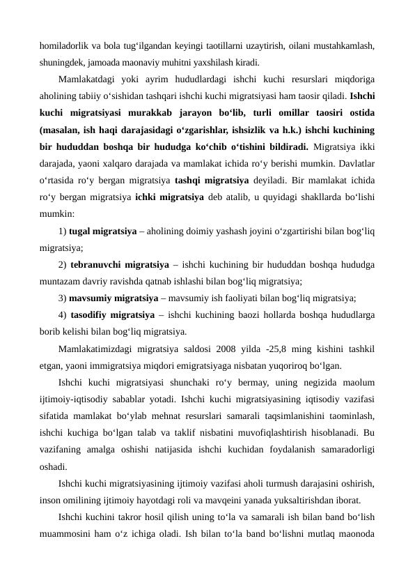 homiladorlik va bola tug‘ilgandan keyingi taotillarni uzaytirish, oilani mustahkamlash,
shuningdek, jamoada maonaviy muhitni yaxshilash kiradi.
Mamlakatdagi  yoki  ayrim  hududlardagi  ishchi  kuchi  resurslari  miqdoriga
aholining tabiiy o‘sishidan tashqari ishchi kuchi migratsiyasi ham taosir qiladi. Ishchi
kuchi  migratsiyasi  murakkab  jarayon  bo‘lib,  turli  omillar  taosiri  ostida
(masalan, ish haqi darajasidagi o‘zgarishlar, ishsizlik va h.k.) ishchi kuchining
bir hududdan boshqa bir hududga ko‘chib o‘tishini bildiradi. Migratsiya ikki
darajada, yaoni xalqaro darajada va mamlakat ichida ro‘y berishi mumkin. Davlatlar
o‘rtasida ro‘y bergan migratsiya  tashqi migratsiya deyiladi. Bir mamlakat ichida
ro‘y bergan migratsiya  ichki migratsiya deb atalib, u quyidagi shakllarda bo‘lishi
mumkin:
1) tugal migratsiya – aholining doimiy yashash joyini o‘zgartirishi bilan bog‘liq
migratsiya;
2)  tebranuvchi migratsiya – ishchi kuchining bir hududdan boshqa hududga
muntazam davriy ravishda qatnab ishlashi bilan bog‘liq migratsiya;
3) mavsumiy migratsiya – mavsumiy ish faoliyati bilan bog‘liq migratsiya;
4)  tasodifiy migratsiya – ishchi kuchining baozi hollarda boshqa hududlarga
borib kelishi bilan bog‘liq migratsiya.
Mamlakatimizdagi  migratsiya  saldosi  2008 yilda  -25,8 ming kishini  tashkil
etgan, yaoni immigratsiya miqdori emigratsiyaga nisbatan yuqoriroq bo‘lgan.  
Ishchi  kuchi  migratsiyasi  shunchaki  ro‘y  bermay,  uning  negizida  maolum
ijtimoiy-iqtisodiy sabablar yotadi. Ishchi kuchi migratsiyasining iqtisodiy vazifasi
sifatida mamlakat bo‘ylab mehnat resurslari samarali taqsimlanishini taominlash,
ishchi kuchiga bo‘lgan talab va taklif nisbatini muvofiqlashtirish hisoblanadi. Bu
vazifaning  amalga  oshishi  natijasida  ishchi  kuchidan  foydalanish  samaradorligi
oshadi.
Ishchi kuchi migratsiyasining ijtimoiy vazifasi aholi turmush darajasini oshirish,
inson omilining ijtimoiy hayotdagi roli va mavqeini yanada yuksaltirishdan iborat. 
Ishchi kuchini takror hosil qilish uning to‘la va samarali ish bilan band bo‘lish
muammosini ham o‘z ichiga oladi. Ish bilan to‘la band bo‘lishni mutlaq maonoda
