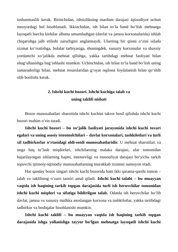 tushunmaslik kerak. Birinchidan, ishsizlikning maolum darajasi iqtisodiyot uchun
meoyordagi  hol hisoblanadi. Ikkinchidan, ish bilan to‘la band bo‘lish mehnatga
layoqatli barcha kishilar albatta umumlashgan (davlat va jamoa korxonalarida) ishlab
chiqarishga jalb etilishi zarurligini anglatmaydi.  Ularning bir qismi o‘zini oilada
xizmat ko‘rsatishga, bolalar tarbiyasiga, shuningdek, xususiy korxonalar va shaxsiy
yordamchi  xo‘jalikda  mehnat  qilishga,  yakka  tartibdagi  mehnat  faoliyati  bilan
shug‘ullanishga bag‘ishlashi mumkin. Uchinchidan, ish bilan to‘la band bo‘lish uning
samaradorligi bilan, mehnat resurslaridan g‘oyat oqilona foydalanish bilan qo‘shib
olib borilishi kerak.
2. Ishchi kuchi bozori. Ishchi kuchiga talab va 
uning taklifi nisbati
Bozor munosabatlari sharoitida ishchi kuchini takror hosil qilishda ishchi kuchi
bozori muhim o‘rin tutadi. 
Ishchi kuchi bozori – bu xo‘jalik faoliyati jarayonida ishchi kuchi tovari
egalari va uning asosiy isteomolchilari – davlat korxonalari, tashkilotlari va turli
xil tadbirkorlar o‘rtasidagi oldi-sotdi munosabatlaridir. U mehnat sharoitlari va
unga  haq  to‘lash  miqdorlari,  ishchilarning  malaka  darajasi,  ular  tomonidan
bajarilayotgan ishlarning hajmi, intensivligi va masouliyat darajasi bo‘yicha tarkib
topuvchi ijtimoiy-iqtisodiy munosabatlarning murakkab tizimini namoyon etadi.
Har qanday bozor singari ishchi kuchi bozorida ham ikki qarama-qarshi tomon –
talab va taklifning o‘zaro taosiri amal qiladi.  Ishchi kuchi talabi – bu muayyan
vaqtda ish haqining tarkib topgan darajasida turli ish beruvchilar tomonidan
ishchi kuchi miqdori va sifatiga bildirilgan talab. Odatda ish beruvchilar bo‘lib
davlat, jamoa va xususiy mulkka asoslangan korxona va tashkilotlar, yakka tartibdagi
tadbirkor va boshqalar hisoblanishi mumkin.
Ishchi  kuchi  taklifi  –  bu  muayyan  vaqtda  ish  haqining  tarkib  topgan
darajasida ishga yollanishga tayyor bo‘lgan mehnatga layoqatli ishchi kuchi
