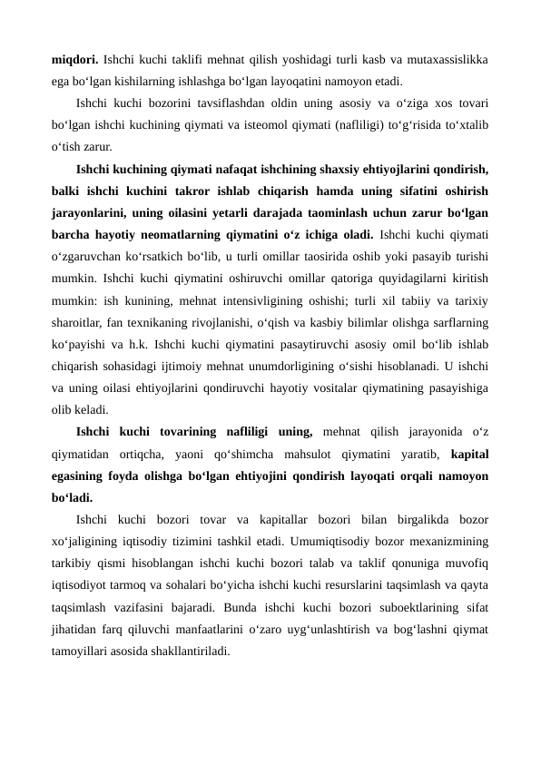 miqdori. Ishchi kuchi taklifi mehnat qilish yoshidagi turli kasb va mutaxassislikka
ega bo‘lgan kishilarning ishlashga bo‘lgan layoqatini namoyon etadi.    
Ishchi kuchi bozorini tavsiflashdan oldin uning asosiy va o‘ziga xos tovari
bo‘lgan ishchi kuchining qiymati va isteomol qiymati (nafliligi) to‘g‘risida to‘xtalib
o‘tish zarur. 
Ishchi kuchining qiymati nafaqat ishchining shaxsiy ehtiyojlarini qondirish,
balki  ishchi  kuchini  takror  ishlab  chiqarish  hamda  uning  sifatini  oshirish
jarayonlarini, uning oilasini yetarli darajada taominlash uchun zarur bo‘lgan
barcha hayotiy neomatlarning qiymatini o‘z ichiga oladi. Ishchi kuchi qiymati
o‘zgaruvchan ko‘rsatkich bo‘lib, u turli omillar taosirida oshib yoki pasayib turishi
mumkin. Ishchi kuchi qiymatini oshiruvchi omillar qatoriga quyidagilarni kiritish
mumkin: ish kunining, mehnat intensivligining oshishi; turli xil tabiiy va tarixiy
sharoitlar, fan texnikaning rivojlanishi, o‘qish va kasbiy bilimlar olishga sarflarning
ko‘payishi va h.k. Ishchi kuchi qiymatini pasaytiruvchi asosiy omil bo‘lib ishlab
chiqarish sohasidagi ijtimoiy mehnat unumdorligining o‘sishi hisoblanadi. U ishchi
va uning oilasi ehtiyojlarini qondiruvchi hayotiy vositalar qiymatining pasayishiga
olib keladi. 
Ishchi  kuchi  tovarining  nafliligi uning,  mehnat  qilish  jarayonida  o‘z
qiymatidan  ortiqcha,  yaoni  qo‘shimcha  mahsulot  qiymatini  yaratib, kapital
egasining foyda olishga bo‘lgan ehtiyojini qondirish layoqati orqali namoyon
bo‘ladi.
Ishchi  kuchi  bozori  tovar  va  kapitallar  bozori  bilan  birgalikda  bozor
xo‘jaligining iqtisodiy tizimini tashkil etadi. Umumiqtisodiy bozor mexanizmining
tarkibiy qismi hisoblangan ishchi kuchi bozori talab va taklif qonuniga muvofiq
iqtisodiyot tarmoq va sohalari bo‘yicha ishchi kuchi resurslarini taqsimlash va qayta
taqsimlash  vazifasini  bajaradi.  Bunda  ishchi  kuchi  bozori  suboektlarining  sifat
jihatidan farq qiluvchi manfaatlarini o‘zaro uyg‘unlashtirish va bog‘lashni qiymat
tamoyillari asosida shakllantiriladi. 
