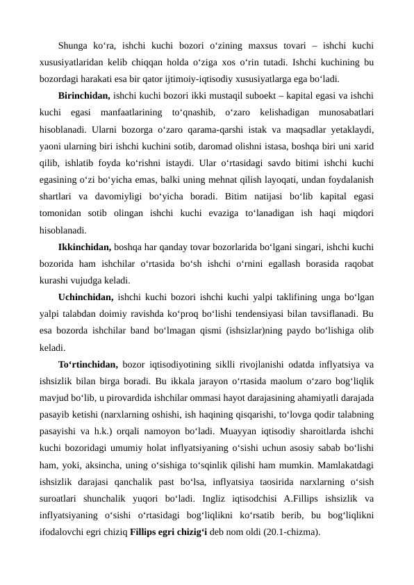 Shunga  ko‘ra,  ishchi  kuchi  bozori  o‘zining  maxsus  tovari  –  ishchi  kuchi
xususiyatlaridan kelib chiqqan holda o‘ziga xos o‘rin tutadi. Ishchi kuchining bu
bozordagi harakati esa bir qator ijtimoiy-iqtisodiy xususiyatlarga ega bo‘ladi.
Birinchidan, ishchi kuchi bozori ikki mustaqil suboekt – kapital egasi va ishchi
kuchi  egasi  manfaatlarining  to‘qnashib,  o‘zaro  kelishadigan  munosabatlari
hisoblanadi. Ularni bozorga o‘zaro qarama-qarshi istak va maqsadlar yetaklaydi,
yaoni ularning biri ishchi kuchini sotib, daromad olishni istasa, boshqa biri uni xarid
qilib, ishlatib foyda ko‘rishni istaydi. Ular o‘rtasidagi savdo bitimi ishchi kuchi
egasining o‘zi bo‘yicha emas, balki uning mehnat qilish layoqati, undan foydalanish
shartlari  va  davomiyligi  bo‘yicha  boradi.  Bitim  natijasi  bo‘lib  kapital  egasi
tomonidan  sotib  olingan  ishchi  kuchi  evaziga  to‘lanadigan  ish  haqi  miqdori
hisoblanadi.   
Ikkinchidan, boshqa har qanday tovar bozorlarida bo‘lgani singari, ishchi kuchi
bozorida  ham  ishchilar  o‘rtasida  bo‘sh  ishchi  o‘rnini  egallash  borasida  raqobat
kurashi vujudga keladi. 
Uchinchidan, ishchi kuchi bozori ishchi kuchi yalpi taklifining unga bo‘lgan
yalpi talabdan doimiy ravishda ko‘proq bo‘lishi tendensiyasi bilan tavsiflanadi. Bu
esa bozorda ishchilar band bo‘lmagan qismi (ishsizlar)ning paydo bo‘lishiga olib
keladi.
To‘rtinchidan, bozor iqtisodiyotining siklli rivojlanishi odatda inflyatsiya va
ishsizlik bilan birga boradi. Bu ikkala jarayon o‘rtasida maolum o‘zaro bog‘liqlik
mavjud bo‘lib, u pirovardida ishchilar ommasi hayot darajasining ahamiyatli darajada
pasayib ketishi (narxlarning oshishi, ish haqining qisqarishi, to‘lovga qodir talabning
pasayishi va h.k.) orqali namoyon bo‘ladi. Muayyan iqtisodiy sharoitlarda ishchi
kuchi bozoridagi umumiy holat inflyatsiyaning o‘sishi uchun asosiy sabab bo‘lishi
ham, yoki, aksincha, uning o‘sishiga to‘sqinlik qilishi ham mumkin. Mamlakatdagi
ishsizlik  darajasi  qanchalik  past  bo‘lsa,  inflyatsiya  taosirida  narxlarning  o‘sish
suroatlari  shunchalik  yuqori  bo‘ladi.  Ingliz  iqtisodchisi  A.Fillips  ishsizlik  va
inflyatsiyaning  o‘sishi  o‘rtasidagi  bog‘liqlikni  ko‘rsatib  berib,  bu  bog‘liqlikni
ifodalovchi egri chiziq Fillips egri chizig‘i deb nom oldi (20.1-chizma). 
