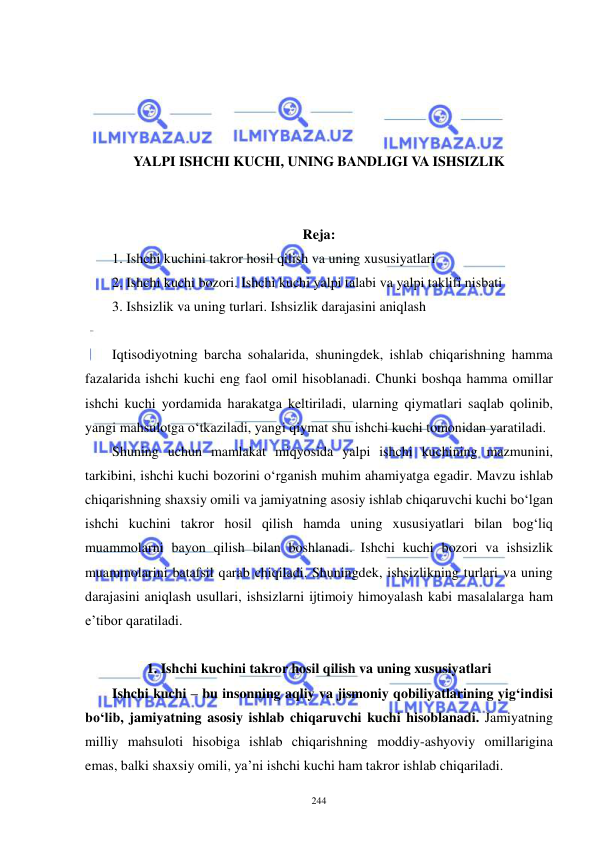  
 
244 
 
 
 
 
YALPI ISHCHI KUCHI, UNING BANDLIGI VA ISHSIZLIK 
 
 
Reja:  
1. Ishchi kuchini takror hosil qilish va uning xususiyatlari 
2. Ishchi kuchi bozori. Ishchi kuchi yalpi talabi va yalpi taklifi nisbati 
3. Ishsizlik va uning turlari. Ishsizlik darajasini aniqlash 
 
Iqtisodiyotning barcha sohalarida, shuningdek, ishlab chiqarishning hamma 
fazalarida ishchi kuchi eng faol omil hisoblanadi. Chunki boshqa hamma omillar 
ishchi kuchi yordamida harakatga keltiriladi, ularning qiymatlari saqlab qolinib, 
yangi mahsulotga o‘tkaziladi, yangi qiymat shu ishchi kuchi tomonidan yaratiladi.  
Shuning uchun mamlakat miqyosida yalpi ishchi kuchining mazmunini, 
tarkibini, ishchi kuchi bozorini o‘rganish muhim ahamiyatga egadir. Mavzu ishlab 
chiqarishning shaxsiy omili va jamiyatning asosiy ishlab chiqaruvchi kuchi bo‘lgan 
ishchi kuchini takror hosil qilish hamda uning xususiyatlari bilan bog‘liq 
muammolarni bayon qilish bilan boshlanadi. Ishchi kuchi bozori va ishsizlik 
muammolarini batafsil qarab chiqiladi. Shuningdek, ishsizlikning turlari va uning 
darajasini aniqlash usullari, ishsizlarni ijtimoiy himoyalash kabi masalalarga ham 
e’tibor qaratiladi. 
 
1. Ishchi kuchini takror hosil qilish va uning xususiyatlari 
Ishchi kuchi – bu insonning aqliy va jismoniy qobiliyatlarining yig‘indisi 
bo‘lib, jamiyatning asosiy ishlab chiqaruvchi kuchi hisoblanadi. Jamiyatning 
milliy mahsuloti hisobiga ishlab chiqarishning moddiy-ashyoviy omillarigina 
emas, balki shaxsiy omili, ya’ni ishchi kuchi ham takror ishlab chiqariladi.  
