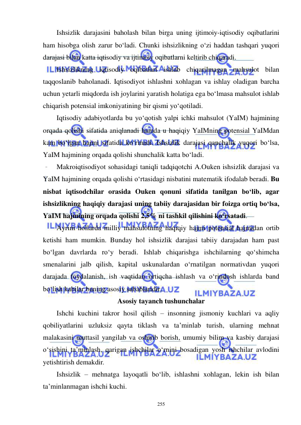  
 
255 
Ishsizlik darajasini baholash bilan birga uning ijtimoiy-iqtisodiy oqibatlarini 
ham hisobga olish zarur bo‘ladi. Chunki ishsizlikning o‘zi haddan tashqari yuqori 
darajasi bilan katta iqtisodiy va ijtimoiy oqibatlarni keltirib chiqaradi. 
Ishsizlikning iqtisodiy oqibatlari ishlab chiqarilmagan mahsulot bilan 
taqqoslanib baholanadi. Iqtisodiyot ishlashni xohlagan va ishlay oladigan barcha 
uchun yetarli miqdorda ish joylarini yaratish holatiga ega bo‘lmasa mahsulot ishlab 
chiqarish potensial imkoniyatining bir qismi yo‘qotiladi. 
Iqtisodiy adabiyotlarda bu yo‘qotish yalpi ichki mahsulot (YaIM) hajmining 
orqada qolishi sifatida aniqlanadi hamda u haqiqiy YaIMning potensial YaIMdan 
kam bo‘lgan hajmi sifatida ko‘rinadi. Ishsizlik darajasi qanchalik yuqori bo‘lsa, 
YaIM hajmining orqada qolishi shunchalik katta bo‘ladi.  
Makroiqtisodiyot sohasidagi taniqli tadqiqotchi A.Ouken ishsizlik darajasi va 
YaIM hajmining orqada qolishi o‘rtasidagi nisbatini matematik ifodalab beradi. Bu 
nisbat iqtisodchilar orasida Ouken qonuni sifatida tanilgan bo‘lib, agar 
ishsizlikning haqiqiy darajasi uning tabiiy darajasidan bir foizga ortiq bo‘lsa, 
YaIM hajmining orqada qolishi 2,5% ni tashkil qilishini ko‘rsatadi.  
Ayrim hollarda milliy mahsulotning haqiqiy hajmi potensial hajmidan ortib 
ketishi ham mumkin. Bunday hol ishsizlik darajasi tabiiy darajadan ham past 
bo‘lgan davrlarda ro‘y beradi. Ishlab chiqarishga ishchilarning qo‘shimcha 
smenalarini jalb qilish, kapital uskunalardan o‘rnatilgan normativdan yuqori 
darajada foydalanish, ish vaqtidan ortiqcha ishlash va o‘rindosh ishlarda band 
bo‘lish kabilar buning asosiy sabablaridir.  
Asosiy tayanch tushunchalar 
Ishchi kuchini takror hosil qilish – insonning jismoniy kuchlari va aqliy 
qobiliyatlarini uzluksiz qayta tiklash va ta’minlab turish, ularning mehnat 
malakasini muttasil yangilab va oshirib borish, umumiy bilim va kasbiy darajasi 
o‘sishini ta’minlash, qarigan ishchilar o‘rnini bosadigan yosh ishchilar avlodini 
yetishtirish demakdir. 
Ishsizlik – mehnatga layoqatli bo‘lib, ishlashni xohlagan, lekin ish bilan 
ta’minlanmagan ishchi kuchi. 
