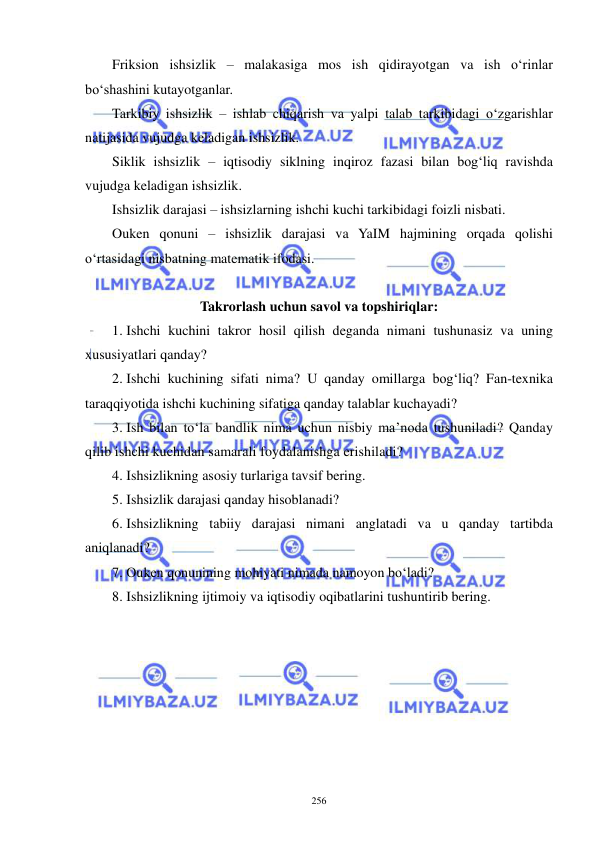  
 
256 
Friksion ishsizlik – malakasiga mos ish qidirayotgan va ish o‘rinlar 
bo‘shashini kutayotganlar. 
Tarkibiy ishsizlik – ishlab chiqarish va yalpi talab tarkibidagi o‘zgarishlar 
natijasida vujudga keladigan ishsizlik. 
Siklik ishsizlik – iqtisodiy siklning inqiroz fazasi bilan bog‘liq ravishda 
vujudga keladigan ishsizlik. 
Ishsizlik darajasi – ishsizlarning ishchi kuchi tarkibidagi foizli nisbati. 
Ouken qonuni – ishsizlik darajasi va YaIM hajmining orqada qolishi 
o‘rtasidagi nisbatning matematik ifodasi. 
 
Takrorlash uchun savol va topshiriqlar: 
1.  Ishchi kuchini takror hosil qilish deganda nimani tushunasiz va uning 
xususiyatlari qanday? 
2.  Ishchi kuchining sifati nima? U qanday omillarga bog‘liq? Fan-texnika 
taraqqiyotida ishchi kuchining sifatiga qanday talablar kuchayadi? 
3.  Ish bilan to‘la bandlik nima uchun nisbiy ma’noda tushuniladi? Qanday 
qilib ishchi kuchidan samarali foydalanishga erishiladi? 
4.  Ishsizlikning asosiy turlariga tavsif bering. 
5.  Ishsizlik darajasi qanday hisoblanadi? 
6.  Ishsizlikning tabiiy darajasi nimani anglatadi va u qanday tartibda 
aniqlanadi? 
7.  Ouken qonunining mohiyati nimada namoyon bo‘ladi? 
8.  Ishsizlikning ijtimoiy va iqtisodiy oqibatlarini tushuntirib bering.  
 
