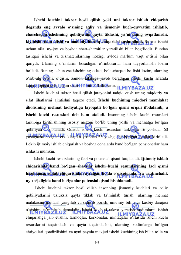  
 
245 
Ishchi kuchini takror hosil qilish yoki uni takror ishlab chiqarish 
deganda eng avvalo o‘zining aqliy va jismoniy kuch-quvvatini ishlatib, 
charchagan ishchining qobiliyatini qayta tiklashi, ya’ni uning ovqatlanishi, 
kiyinishi, dam olishi va madaniy hordiq chiqarishi tushuniladi. Bu esa ishchi 
uchun oila, uy-joy va boshqa shart-sharoitlar yaratilishi bilan bog‘liqdir. Bundan 
tashqari ishchi va xizmatchilarning hozirgi avlodi ma’lum vaqt o‘tishi bilan 
qariydi. Ularning o‘rinlarini bosadigan o‘rinbosarlar ham tayyorlanishi lozim 
bo‘ladi. Buning uchun esa ishchining oilasi, bola-chaqasi bo‘lishi lozim, ularning 
o‘sib-ulg‘ayishi, o‘qishi, zamon talabiga javob beradigan ishchi kuchi sifatida 
kamol topishi uchun ham shart-sharoit bo‘lishi zarur.   
Ishchi kuchini takror hosil qilish jarayonini tadqiq etish uning miqdoriy va 
sifat jihatlarini ajratishni taqozo etadi. Ishchi kuchining miqdori mamlakat 
aholisining mehnat faoliyatiga layoqatli bo‘lgan qismi orqali ifodalanib, u 
ishchi kuchi resurslari deb ham ataladi. Insonning ishchi kuchi resurslari 
tarkibiga kiritilishining asosiy mezoni bo‘lib uning yoshi va mehnatga bo‘lgan 
qobiliyati hisoblanadi. Odatda ishchi kuchi resurslari tarkibiga 16 yoshdan 60 
yoshgacha bo‘lgan erkaklar, 16 yoshdan 55 yoshgacha bo‘lgan ayollar kiritiladi. 
Lekin ijtimoiy ishlab chiqarish va boshqa cohalarda band bo‘lgan pensionerlar ham 
ishlashi mumkin. 
Ishchi kuchi resurslarining faol va potensial qismi farqlanadi. Ijtimoiy ishlab 
chiqarishda band bo‘lgan shaxslar ishchi kuchi resurslarining faol qismi 
hisoblansa, ishlab chiqarishdan ajralgan holda o‘qiyotganlar va vaqtinchalik 
uy xo‘jaligida band bo‘lganlar potensial qismi hisoblanadi.  
 Ishchi kuchini takror hosil qilish insonning jismoniy kuchlari va aqliy 
qobiliyatlarini uzluksiz qayta tiklab va ta’minlab turish, ularning mehnat 
malakasini muttasil yangilab va oshirib borish, umumiy bilim va kasbiy darajasi 
o‘sishini ta’minlash demakdir. Ishchi kuchini takror yaratish xodimlarni ishlab 
chiqarishga jalb etishni, tarmoqlar, korxonalar, mintaqalar o‘rtasida ishchi kuchi 
resurslarini taqsimlash va qayta taqsimlashni, ularning xodimlarga bo‘lgan 
ehtiyojlari qondirilishini va ayni paytda mavjud ishchi kuchining ish bilan to‘la va 
