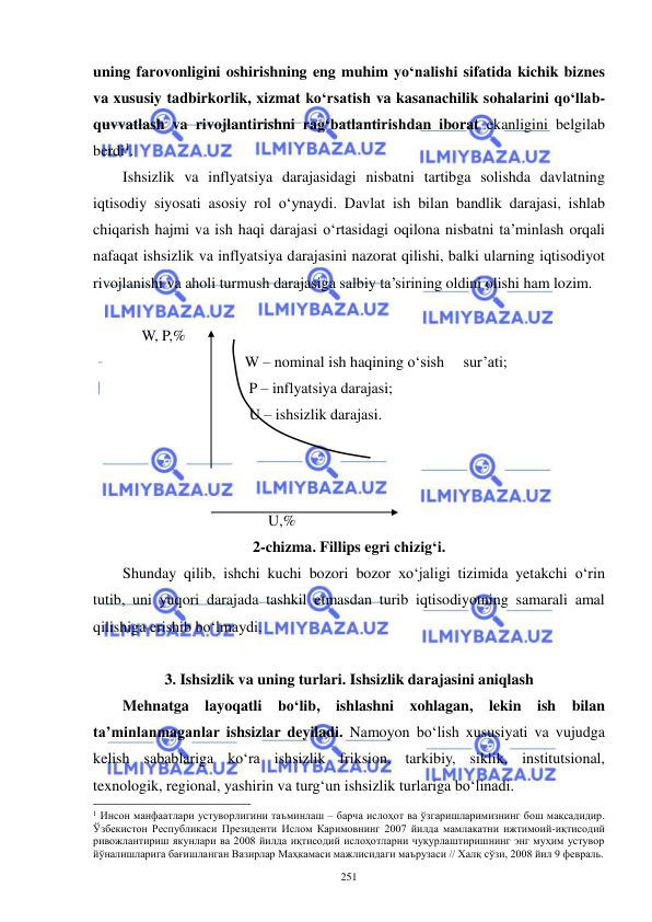  
 
251 
uning farovonligini oshirishning eng muhim yo‘nalishi sifatida kichik biznes 
va xususiy tadbirkorlik, xizmat ko‘rsatish va kasanachilik sohalarini qo‘llab-
quvvatlash va rivojlantirishni rag‘batlantirishdan iborat ekanligini belgilab 
berdi1.  
Ishsizlik va inflyatsiya darajasidagi nisbatni tartibga solishda davlatning 
iqtisodiy siyosati asosiy rol o‘ynaydi. Davlat ish bilan bandlik darajasi, ishlab 
chiqarish hajmi va ish haqi darajasi o‘rtasidagi oqilona nisbatni ta’minlash orqali 
nafaqat ishsizlik va inflyatsiya darajasini nazorat qilishi, balki ularning iqtisodiyot 
rivojlanishi va aholi turmush darajasiga salbiy ta’sirining oldini olishi ham lozim. 
 
     W, P,% 
                                W – nominal ish haqining o‘sish     sur’ati;                                 
                                 P – inflyatsiya darajasi; 
                                 U – ishsizlik darajasi. 
 
 
 
                                      U,% 
2-chizma. Fillips egri chizig‘i. 
Shunday qilib, ishchi kuchi bozori bozor xo‘jaligi tizimida yetakchi o‘rin 
tutib, uni yuqori darajada tashkil etmasdan turib iqtisodiyotning samarali amal 
qilishiga erishib bo‘lmaydi. 
 
3. Ishsizlik va uning turlari. Ishsizlik darajasini aniqlash 
Mehnatga layoqatli bo‘lib, ishlashni xohlagan, lekin ish bilan 
ta’minlanmaganlar ishsizlar deyiladi. Namoyon bo‘lish xususiyati va vujudga 
kelish sabablariga ko‘ra ishsizlik friksion, tarkibiy, siklik, institutsional, 
texnologik, regional, yashirin va turg‘un ishsizlik turlariga bo‘linadi. 
                                                           
1 Инсон манфаатлари устуворлигини таъминлаш – барча ислоҳот ва ўзгаришларимизнинг бош мақсадидир. 
Ўзбекистон Республикаси Президенти Ислом Каримовнинг 2007 йилда мамлакатни ижтимоий-иқтисодий 
ривожлантириш якунлари ва 2008 йилда иқтисодий ислоҳотларни чуқурлаштиришнинг энг муҳим устувор 
йўналишларига бағишланган Вазирлар Маҳкамаси мажлисидаги маърузаси // Халқ сўзи, 2008 йил 9 февраль. 
