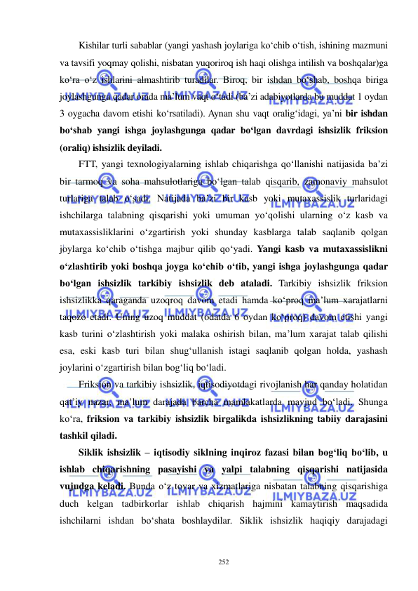  
 
252 
Kishilar turli sabablar (yangi yashash joylariga ko‘chib o‘tish, ishining mazmuni 
va tavsifi yoqmay qolishi, nisbatan yuqoriroq ish haqi olishga intilish va boshqalar)ga 
ko‘ra o‘z ishlarini almashtirib turadilar. Biroq, bir ishdan bo‘shab, boshqa biriga 
joylashgunga qadar orada ma’lum vaqt o‘tadi (ba’zi adabiyotlarda bu muddat 1 oydan 
3 oygacha davom etishi ko‘rsatiladi). Aynan shu vaqt oralig‘idagi, ya’ni bir ishdan 
bo‘shab yangi ishga joylashgunga qadar bo‘lgan davrdagi ishsizlik friksion 
(oraliq) ishsizlik deyiladi.  
FTT, yangi texnologiyalarning ishlab chiqarishga qo‘llanishi natijasida ba’zi 
bir tarmoq va soha mahsulotlariga bo‘lgan talab qisqarib, zamonaviy mahsulot 
turlariga talab o‘sadi. Natijada ba’zi bir kasb yoki mutaxassislik turlaridagi 
ishchilarga talabning qisqarishi yoki umuman yo‘qolishi ularning o‘z kasb va 
mutaxassisliklarini o‘zgartirish yoki shunday kasblarga talab saqlanib qolgan 
joylarga ko‘chib o‘tishga majbur qilib qo‘yadi. Yangi kasb va mutaxassislikni 
o‘zlashtirib yoki boshqa joyga ko‘chib o‘tib, yangi ishga joylashgunga qadar 
bo‘lgan ishsizlik tarkibiy ishsizlik deb ataladi. Tarkibiy ishsizlik friksion 
ishsizlikka qaraganda uzoqroq davom etadi hamda ko‘proq ma’lum xarajatlarni 
taqozo etadi. Uning uzoq muddat (odatda 6 oydan ko‘proq) davom etishi yangi 
kasb turini o‘zlashtirish yoki malaka oshirish bilan, ma’lum xarajat talab qilishi 
esa, eski kasb turi bilan shug‘ullanish istagi saqlanib qolgan holda, yashash 
joylarini o‘zgartirish bilan bog‘liq bo‘ladi. 
Friksion va tarkibiy ishsizlik, iqtisodiyotdagi rivojlanish har qanday holatidan 
qat’iy nazar, ma’lum darajada barcha mamlakatlarda mavjud bo‘ladi. Shunga 
ko‘ra, friksion va tarkibiy ishsizlik birgalikda ishsizlikning tabiiy darajasini 
tashkil qiladi.  
Siklik ishsizlik – iqtisodiy siklning inqiroz fazasi bilan bog‘liq bo‘lib, u 
ishlab chiqarishning pasayishi va yalpi talabning qisqarishi natijasida 
vujudga keladi. Bunda o‘z tovar va xizmatlariga nisbatan talabning qisqarishiga 
duch kelgan tadbirkorlar ishlab chiqarish hajmini kamaytirish maqsadida 
ishchilarni ishdan bo‘shata boshlaydilar. Siklik ishsizlik haqiqiy darajadagi 
