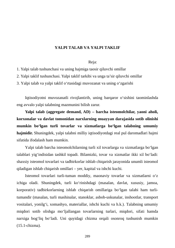 YALPI TALAB VA YALPI TAKLIF
Reja:
1. Yalpi talab tushunchasi va uning hajmiga taosir qiluvchi omillar
2. Yalpi taklif tushunchasi. Yalpi taklif tarkibi va unga ta’sir qiluvchi omillar
3. Yalpi talab va yalpi taklif o‘rtasidagi muvozanat va uning o‘zgarishi
Iqtisodiyotni muvozanatli  rivojlantirib, uning barqaror o‘sishini taominlashda
eng avvalo yalpi talabning mazmunini bilish zarur.
Yalpi talab (aggregate demand, AD) – barcha isteomolchilar, yaoni aholi,
korxonalar va davlat tomonidan narxlarning muayyan darajasida sotib olinishi
mumkin  bo‘lgan  turli  tovarlar  va  xizmatlarga  bo‘lgan  talabning  umumiy
hajmidir. Shuningdek, yalpi talabni milliy iqtisodiyotdagi real pul daromadlari hajmi
sifatida ifodalash ham mumkin. 
Yalpi talab barcha isteomolchilarning turli xil tovarlarga va xizmatlarga bo‘lgan
talablari yig‘indisidan tashkil topadi. Bilamizki, tovar va xizmatlar ikki xil bo‘ladi:
shaxsiy isteomol tovarlari va tadbirkorlar ishlab chiqarish jarayonida unumli isteomol
qiladigan ishlab chiqarish omillari – yer, kapital va ishchi kuchi. 
Isteomol tovarlari turli-tuman moddiy, maonaviy tovarlar va xizmatlarni o‘z
ichiga  oladi.  Shuningdek,  turli  ko‘rinishdagi  (masalan,  davlat,  xususiy,  jamoa,
korporativ) tadbirkorlarning ishlab chiqarish omillariga bo‘lgan talabi ham turli-
tumandir (masalan, turli mashinalar, stanoklar, asbob-uskunalar, inshootlar, transport
vositalari, yonilg‘i, xomashyo, materiallar, ishchi kuchi va h.k.). Talabning umumiy
miqdori  sotib  olishga  mo‘ljallangan  tovarlarning  turlari,  miqdori,  sifati  hamda
narxiga bog‘liq bo‘ladi. Uni quyidagi chizma orqali osonroq tushunish mumkin
(15.1-chizma). 
289
