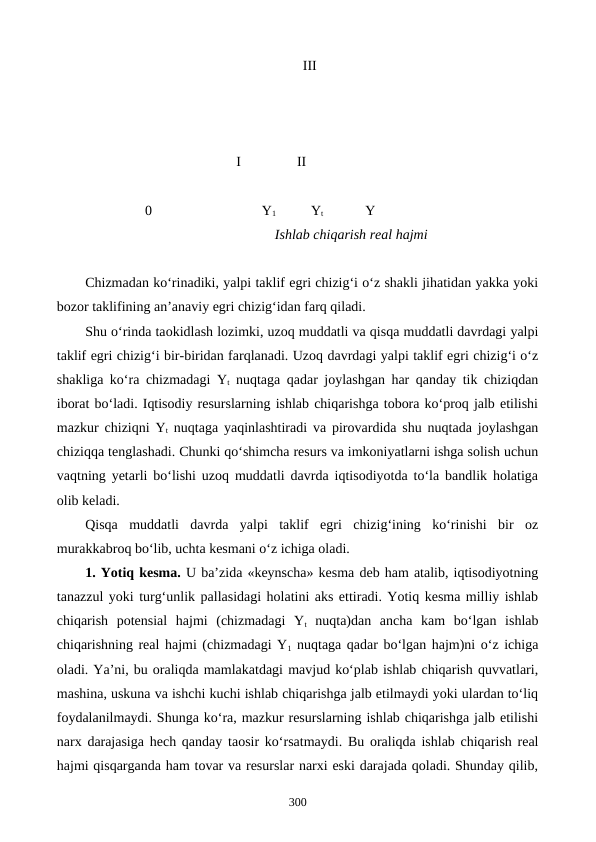                                                             III     
                                         I                II
     0
        Y1          Yt            Y
                                                    Ishlab chiqarish real hajmi
Chizmadan ko‘rinadiki, yalpi taklif egri chizig‘i o‘z shakli jihatidan yakka yoki
bozor taklifining an’anaviy egri chizig‘idan farq qiladi. 
Shu o‘rinda taokidlash lozimki, uzoq muddatli va qisqa muddatli davrdagi yalpi
taklif egri chizig‘i bir-biridan farqlanadi. Uzoq davrdagi yalpi taklif egri chizig‘i o‘z
shakliga ko‘ra chizmadagi Yt nuqtaga qadar joylashgan har qanday tik chiziqdan
iborat bo‘ladi. Iqtisodiy resurslarning ishlab chiqarishga tobora ko‘proq jalb etilishi
mazkur chiziqni Yt nuqtaga yaqinlashtiradi va pirovardida shu nuqtada joylashgan
chiziqqa tenglashadi. Chunki qo‘shimcha resurs va imkoniyatlarni ishga solish uchun
vaqtning yetarli bo‘lishi uzoq muddatli davrda iqtisodiyotda to‘la bandlik holatiga
olib keladi. 
Qisqa  muddatli  davrda  yalpi  taklif  egri  chizig‘ining  ko‘rinishi  bir  oz
murakkabroq bo‘lib, uchta kesmani o‘z ichiga oladi.
1. Yotiq kesma. U ba’zida «keynscha» kesma deb ham atalib, iqtisodiyotning
tanazzul yoki turg‘unlik pallasidagi holatini aks ettiradi. Yotiq kesma milliy ishlab
chiqarish  potensial  hajmi  (chizmadagi  Yt nuqta)dan  ancha  kam  bo‘lgan  ishlab
chiqarishning real hajmi (chizmadagi Y1 nuqtaga qadar bo‘lgan hajm)ni o‘z ichiga
oladi. Ya’ni, bu oraliqda mamlakatdagi mavjud ko‘plab ishlab chiqarish quvvatlari,
mashina, uskuna va ishchi kuchi ishlab chiqarishga jalb etilmaydi yoki ulardan to‘liq
foydalanilmaydi. Shunga ko‘ra, mazkur resurslarning ishlab chiqarishga jalb etilishi
narx darajasiga hech qanday taosir ko‘rsatmaydi. Bu oraliqda ishlab chiqarish real
hajmi qisqarganda ham tovar va resurslar narxi eski darajada qoladi. Shunday qilib,
300
