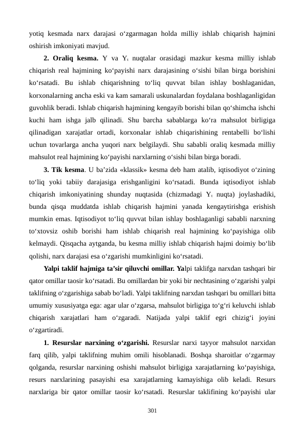 yotiq kesmada  narx  darajasi  o‘zgarmagan  holda  milliy  ishlab  chiqarish  hajmini
oshirish imkoniyati mavjud.
2. Oraliq kesma. Y va Yt nuqtalar  orasidagi  mazkur  kesma milliy ishlab
chiqarish real hajmining ko‘payishi narx darajasining o‘sishi bilan birga borishini
ko‘rsatadi.  Bu  ishlab  chiqarishning  to‘liq  quvvat  bilan  ishlay  boshlaganidan,
korxonalarning ancha eski va kam samarali uskunalardan foydalana boshlaganligidan
guvohlik beradi. Ishlab chiqarish hajmining kengayib borishi bilan qo‘shimcha ishchi
kuchi  ham  ishga  jalb  qilinadi.  Shu  barcha  sabablarga  ko‘ra  mahsulot  birligiga
qilinadigan  xarajatlar  ortadi,  korxonalar  ishlab  chiqarishining  rentabelli  bo‘lishi
uchun tovarlarga ancha yuqori narx belgilaydi. Shu sababli oraliq kesmada milliy
mahsulot real hajmining ko‘payishi narxlarning o‘sishi bilan birga boradi.
3. Tik kesma. U ba’zida «klassik» kesma deb ham atalib, iqtisodiyot o‘zining
to‘liq  yoki  tabiiy  darajasiga  erishganligini  ko‘rsatadi.  Bunda  iqtisodiyot  ishlab
chiqarish  imkoniyatining  shunday  nuqtasida  (chizmadagi  Yt nuqta)  joylashadiki,
bunda  qisqa  muddatda  ishlab  chiqarish  hajmini  yanada  kengaytirishga  erishish
mumkin emas. Iqtisodiyot to‘liq quvvat bilan ishlay boshlaganligi sababli narxning
to‘xtovsiz  oshib  borishi  ham  ishlab  chiqarish  real  hajmining  ko‘payishiga  olib
kelmaydi. Qisqacha aytganda, bu kesma milliy ishlab chiqarish hajmi doimiy bo‘lib
qolishi, narx darajasi esa o‘zgarishi mumkinligini ko‘rsatadi.     
Yalpi taklif hajmiga ta’sir qiluvchi omillar. Yalpi taklifga narxdan tashqari bir
qator omillar taosir ko‘rsatadi. Bu omillardan bir yoki bir nechtasining o‘zgarishi yalpi
taklifning o‘zgarishiga sabab bo‘ladi. Yalpi taklifning narxdan tashqari bu omillari bitta
umumiy xususiyatga ega: agar ular o‘zgarsa, mahsulot birligiga to‘g‘ri keluvchi ishlab
chiqarish  xarajatlari  ham  o‘zgaradi.  Natijada  yalpi  taklif  egri  chizig‘i  joyini
o‘zgartiradi.
1. Resurslar narxining o‘zgarishi. Resurslar narxi tayyor mahsulot narxidan
farq qilib, yalpi taklifning muhim omili hisoblanadi. Boshqa sharoitlar o‘zgarmay
qolganda, resurslar narxining oshishi mahsulot birligiga xarajatlarning ko‘payishiga,
resurs  narxlarining  pasayishi  esa  xarajatlarning  kamayishiga  olib  keladi.  Resurs
narxlariga bir qator omillar taosir ko‘rsatadi. Resurslar taklifining ko‘payishi ular
301
