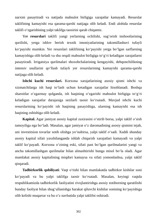 narxini  pasaytiradi  va  natijada  mahsulot  birligiga  xarajatlar  kamayadi.  Resurslar
taklifining kamayishi esa qarama-qarshi natijaga olib keladi. Endi alohida resurslar
taklifi o‘zgarishining yalpi taklifga taosirini qarab chiqamiz.
Yer  resurslari taklifi  yangi  yerlarning  ochilishi,  sug‘orish  inshootlarining
qurilishi,  yerga  ishlov  berish  texnik  imoniyatlarining  takomillashuvi  tufayli
ko‘payishi mumkin. Yer resurslari taklifining ko‘payishi yerga bo‘lgan sarflarning
kamayishiga olib keladi va shu orqali mahsulot birligiga to‘g‘ri keladigan xarajatlarni
pasaytiradi. Irrigatsiya qurilmalari shoxobchalarining kengayishi, dehqonchilikning
intensiv  usullarini  qo‘llash  tufayli  yer  resurslarining  kamayishi  qarama-qarshi
natijaga olib keladi.
Ishchi  kuchi  resurslari. Korxona  xarajatlarining  asosiy  qismi  ishchi  va
xizmatchilarga  ish  haqi  to‘lash  uchun  ketadigan  xarajatlar  hisoblanadi.  Boshqa
sharoitlar o‘zgarmay qolganda, ish haqining o‘zgarishi mahsulot birligiga to‘g‘ri
keladigan  xarajatlar  darajasiga  sezilarli  taosir  ko‘rsatadi.  Mavjud  ishchi  kuchi
resurslarining  ko‘payishi  ish  haqining  pasayishiga,  ularning  kamayishi  esa  ish
haqining oshishiga olib keladi.
Kapital. Agar jamiyat asosiy kapital zaxirasini o‘stirib borsa, yalpi taklif o‘sish
tamoyiliga ega bo‘ladi. Masalan, agar jamiyat o‘z daromadining asosiy qismini tejab,
uni investitsion tovarlar sotib olishga yo‘naltirsa, yalpi taklif o‘sadi. Xuddi shunday
asosiy kapital sifati yaxshilanganda ishlab chiqarish xarajatlari kamayadi va yalpi
taklif ko‘payadi. Korxona o‘zining eski, sifati past bo‘lgan qurilmalarini yangi va
ancha takomillashgan qurilmalar bilan almashtirishi bunga misol bo‘la oladi. Agar
mamlakat asosiy kapitalining miqdori kamaysa va sifati yomonlashsa, yalpi taklif
qisqaradi.
Tadbirkorlik qobiliyati. Vaqt o‘tishi bilan mamlakatda tadbirkor kishilar soni
ko‘payadi  va  bu  yalpi  taklifga  taosir  ko‘rsatadi.  Masalan,  keyingi  vaqtda
respublikamizda tadbirkorlik faoliyatini rivojlantirishga asosiy eotiborning qaratilishi
bunday faoliyat bilan shug‘ullanishga harakat qiluvchi kishilar sonining ko‘payishiga
olib kelishi muqarrar va bu o‘z navbatida yalpi taklifni oshiradi.
302
