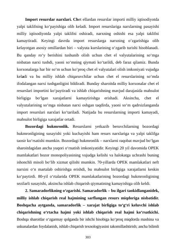 Import resurslar narxlari. Chet ellardan resurslar importi milliy iqtisodiyotda
yalpi taklifning ko‘payishiga olib keladi. Import resurslariga narxlarning pasayishi
milliy  iqtisodiyotda  yalpi  taklifni  oshiradi,  narxning  oshishi  esa  yalpi  taklifni
kamaytiradi.  Keyingi  davrda  import  resurslarga  narxning  o‘zgarishiga  olib
kelayotgan asosiy omillardan biri – valyuta kurslarining o‘zgarib turishi hisoblanadi.
Bu  qanday  ro‘y  berishini  tushunib  olish  uchun  chet  el  valyutalarining  so‘mga
nisbatan narxi tushdi, yaoni so‘mning qiymati ko‘tarildi, deb faraz qilamiz. Bunda
korxonalarga har bir so‘m uchun ko‘proq chet el valyutalari olish imkoniyati vujudga
keladi  va  bu  milliy  ishlab  chiqaruvchilar  uchun  chet  el  resurslarining  so‘mda
ifodalangan narxi tushganligini bildiradi. Bunday sharoitda milliy korxonalar chet el
resurslari importini ko‘paytiradi va ishlab chiqarishning mavjud darajasida mahsulot
birligiga  bo‘lgan  xarajatlarni  kamaytirishga  erishadi.  Aksincha,  chet  el
valyutalarining so‘mga nisbatan narxi oshgan taqdirda, yaoni so‘m qadrsizlanganda
import resurslari narxlari ko‘tariladi. Natijada bu resurslarning importi kamayadi,
mahsulot birligiga xarajatlar ortadi.
Bozordagi  hukmronlik. Resurslarni  yetkazib  beruvchilarning  bozordagi
hukmronligining susayishi yoki kuchayishi ham resurs narxlariga va yalpi taklifga
taosir ko‘rsatishi mumkin. Bozordagi hukmronlik – narxlarni raqobat mavjud bo‘lgan
sharoitdagidan ancha yuqori o‘rnatish imkoniyatidir. Keyingi 20 yil davomida OPEK
mamlakatlari bozor monopoliyasining vujudga kelishi va halokatga uchrashi buning
ishonchli misoli bo‘lib xizmat qilishi mumkin. 70-yillarda OPEK mamlakatlari neft
narxini o‘n martalab oshirishga erishdi, bu mahsulot birligiga xarajatlarni keskin
ko‘paytirdi. 80-yil o‘rtalarida OPEK mamlakatlarining bozordagi hukmronligining
sezilarli susayishi, aksincha ishlab chiqarish qiymatining kamayishiga olib keldi.
2. Samaradorlikning o‘zgarishi. Samaradorlik – bu ilgari taokidlanganidek,
milliy ishlab chiqarish real hajmining sarflangan resurs miqdoriga nisbatidir.
Boshqacha aytganda, samaradorlik – xarajat birligiga to‘g‘ri keluvchi ishlab
chiqarishning o‘rtacha hajmi  yoki  ishlab chiqarish  real  hajmi  ko‘rsatkichi.
Boshqa sharoitlar o‘zgarmay qolganda bir ishchi hisobiga ko‘proq miqdorda mashina va
uskunalardan foydalanish, ishlab chiqarish texnologiyasini takomillashtirish; ancha bilimli
303
