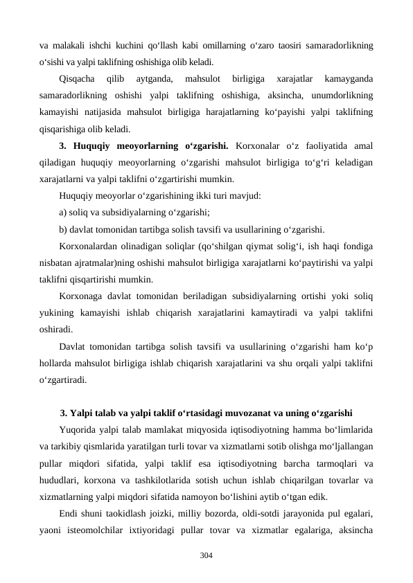 va malakali ishchi kuchini qo‘llash kabi omillarning o‘zaro taosiri samaradorlikning
o‘sishi va yalpi taklifning oshishiga olib keladi.
Qisqacha  qilib  aytganda,  mahsulot  birligiga  xarajatlar  kamayganda
samaradorlikning  oshishi  yalpi  taklifning  oshishiga,  aksincha,  unumdorlikning
kamayishi  natijasida  mahsulot  birligiga  harajatlarning  ko‘payishi  yalpi  taklifning
qisqarishiga olib keladi.
3. Huquqiy  meoyorlarning  o‘zgarishi. Korxonalar  o‘z  faoliyatida  amal
qiladigan  huquqiy  meoyorlarning  o‘zgarishi  mahsulot  birligiga  to‘g‘ri  keladigan
xarajatlarni va yalpi taklifni o‘zgartirishi mumkin. 
Huquqiy meoyorlar o‘zgarishining ikki turi mavjud:       
a) soliq va subsidiyalarning o‘zgarishi; 
b) davlat tomonidan tartibga solish tavsifi va usullarining o‘zgarishi.
Korxonalardan olinadigan soliqlar (qo‘shilgan qiymat solig‘i, ish haqi fondiga
nisbatan ajratmalar)ning oshishi mahsulot birligiga xarajatlarni ko‘paytirishi va yalpi
taklifni qisqartirishi mumkin.
Korxonaga davlat  tomonidan beriladigan subsidiyalarning ortishi  yoki  soliq
yukining  kamayishi  ishlab  chiqarish  xarajatlarini  kamaytiradi  va  yalpi  taklifni
oshiradi.
Davlat tomonidan tartibga solish tavsifi va usullarining o‘zgarishi ham ko‘p
hollarda mahsulot birligiga ishlab chiqarish xarajatlarini va shu orqali yalpi taklifni
o‘zgartiradi.
3. Yalpi talab va yalpi taklif o‘rtasidagi muvozanat va uning o‘zgarishi
Yuqorida yalpi talab mamlakat miqyosida iqtisodiyotning hamma bo‘limlarida
va tarkibiy qismlarida yaratilgan turli tovar va xizmatlarni sotib olishga mo‘ljallangan
pullar  miqdori  sifatida,  yalpi  taklif  esa  iqtisodiyotning barcha tarmoqlari va
hududlari, korxona va tashkilotlarida  sotish uchun ishlab chiqarilgan tovarlar va
xizmatlarning yalpi miqdori sifatida namoyon bo‘lishini aytib o‘tgan edik.
Endi shuni taokidlash joizki, milliy bozorda, oldi-sotdi jarayonida pul egalari,
yaoni  isteomolchilar  ixtiyoridagi  pullar  tovar  va  xizmatlar  egalariga,  aksincha
304
