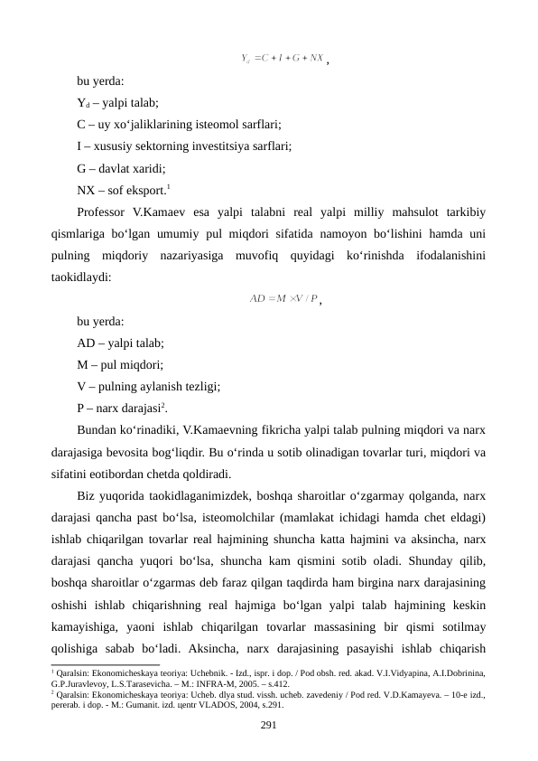 , 
bu yerda:
Yd – yalpi talab; 
C – uy xo‘jaliklarining isteomol sarflari;  
I – xususiy sektorning investitsiya sarflari;
G – davlat xaridi; 
NX – sof eksport.1 
Professor  V.Kamaev  esa  yalpi  talabni  real  yalpi  milliy  mahsulot  tarkibiy
qismlariga bo‘lgan umumiy pul miqdori sifatida namoyon bo‘lishini  hamda uni
pulning  miqdoriy  nazariyasiga  muvofiq  quyidagi  ko‘rinishda  ifodalanishini
taokidlaydi:
,
bu yerda: 
AD – yalpi talab; 
M – pul miqdori; 
V – pulning aylanish tezligi; 
P – narx darajasi2.
Bundan ko‘rinadiki, V.Kamaevning fikricha yalpi talab pulning miqdori va narx
darajasiga bevosita bog‘liqdir. Bu o‘rinda u sotib olinadigan tovarlar turi, miqdori va
sifatini eotibordan chetda qoldiradi.
Biz yuqorida taokidlaganimizdek, boshqa sharoitlar o‘zgarmay qolganda, narx
darajasi qancha past bo‘lsa, isteomolchilar (mamlakat ichidagi hamda chet eldagi)
ishlab chiqarilgan tovarlar real hajmining shuncha katta  hajmini va aksincha, narx
darajasi qancha yuqori bo‘lsa, shuncha kam qismini sotib oladi. Shunday qilib,
boshqa sharoitlar o‘zgarmas deb faraz qilgan taqdirda ham birgina narx darajasining
oshishi  ishlab  chiqarishning  real  hajmiga  bo‘lgan  yalpi  talab  hajmining  keskin
kamayishiga,  yaoni  ishlab  chiqarilgan  tovarlar  massasining  bir  qismi  sotilmay
qolishiga  sabab  bo‘ladi.  Aksincha,  narx  darajasining  pasayishi  ishlab  chiqarish
1 Qaralsin: Ekonomichеskaya tеoriya: Uchеbnik. - Izd., ispr. i dop. / Pod obsh. rеd. akad. V.I.Vidyapina, A.I.Dobrinina,
G.P.Juravlеvoy, L.S.Tarasеvicha. – M.: INFRA-M, 2005. – s.412.
2 Qaralsin: Ekonomichеskaya tеoriya: Uchеb. dlya stud. vissh. uchеb. zavеdеniy / Pod rеd. V.D.Kamayeva. – 10-е izd.,
pеrеrab. i dop. - M.: Gumanit. izd. цеntr VLADOS, 2004, s.291.
291
