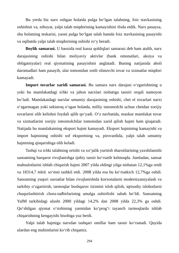 Bu yerda biz narx oshgan holatda pulga bo‘lgan talabning, foiz stavkasining
oshishini va, nihoyat, yalpi talab miqdorining kamayishini ifoda etdik. Narx pasaysa,
shu holatning teskarisi, yaoni pulga bo‘lgan talab hamda foiz stavkasining pasayishi
va oqibatda yalpi talab miqdorining oshishi ro‘y beradi.  
Boylik samarasi. U baozida real kassa qoldiqlari samarasi deb ham atalib, narx
darajasining  oshishi  bilan  moliyaviy  aktivlar  (bank  omonatlari,  aksiya  va
obligatsiyalar)  real  qiymatining  pasayishini  anglatadi.  Buning  natijasida  aholi
daromadlari ham pasayib, ular tomonidan sotib olinuvchi tovar va xizmatlar miqdori
kamayadi.
Import tovarlar xaridi samarasi. Bu samara narx darajasi o‘zgarishining u
yoki  bu mamlakatdagi  ichki  va jahon narxlari  nisbatiga  taosiri  orqali  namoyon
bo‘ladi. Mamlakatdagi narxlar umumiy darajasining oshishi, chet el tovarlari narxi
o‘zgarmagan yoki sekinroq o‘sgan holatda, milliy isteomolchi uchun chetdan xorijiy
tovarlarni olib kelishni foydali qilib qo‘yadi. O‘z navbatida, mazkur mamlakat tovar
va xizmatlarini xorijiy isteomolchilar tomonidan xarid qilish hajmi ham qisqaradi.
Natijada bu mamlakatning eksport hajmi kamayadi. Eksport hajmining kamayishi va
import  hajmining  oshishi  sof  eksportning  va,  pirovardida,  yalpi  talab  umumiy
hajmining qisqarishiga olib keladi.
Tashqi va ichki talabning ortishi va xo‘jalik yuritish sharoitlarining yaxshilanishi
sanoatning barqaror rivojlanishga ijobiy taosir ko‘rsatib kelmoqda. Jumladan, sanoat
mahsulotlarini ishlab chiqarish hajmi 2007 yilda oldingi yilga nisbatan 12,1%ga ortdi
va 18314,7 mlrd. so‘mni tashkil etdi. 2008 yilda esa bu ko‘rsatkich 12,7%ga oshdi.
Sanoatning yuqori suroatlar bilan rivojlanishida korxonalarni modernizatsiyalash va
tarkibiy o‘zgartirish, tarmoqlar boshqaruv tizimini isloh qilish, iqtisodiy islohotlarni
chuqurlashtirish  chora-tadbirlarining  amalga  oshirilishi  sabab  bo‘ldi.  Sanoatning
YaIM  tarkibidagi  ulushi  2000  yildagi  14,2%  dan  2008  yilda  22,3%  ga  oshdi.
Qo‘shilgan  qiymat  o‘sishining  yarmidan  ko‘prog‘i  tayanch  tarmoqlarda  ishlab
chiqarishning kengayishi hisobiga yuz berdi.
Yalpi talab hajmiga narxdan tashqari omillar ham taosir ko‘rsatadi. Quyida
ulardan eng muhimlarini ko‘rib chiqamiz.
294

