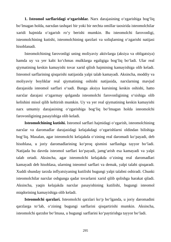 1. Isteomol sarflaridagi o‘zgarishlar. Narx darajasining o‘zgarishiga bog‘liq
bo‘lmagan holda, narxdan tashqari bir yoki bir nechta omillar taosirida isteomolchilar
xaridi  hajmida  o‘zgarish  ro‘y  berishi  mumkin.  Bu  isteomolchi  farovonligi,
isteomolchining kutishi, isteomolchining qarzlari va soliqlarning o‘zgarishi natijasi
hisoblanadi.
Isteomolchining farovonligi uning moliyaviy aktivlarga (aksiya va obligatsiya)
hamda uy va yer kabi  ko‘chmas mulklarga egaligiga bog‘liq bo‘ladi. Ular real
qiymatining keskin kamayishi tovar xarid qilish hajmining kamayishiga olib keladi.
Isteomol sarflarining qisqarishi natijasida yalpi talab kamayadi. Aksincha, moddiy va
moliyaviy  boyliklar  real  qiymatining  oshishi  natijasida,  narxlarning  mavjud
darajasida isteomol sarflari o‘sadi. Bunga aksiya kursining keskin oshishi, hatto
narxlar  darajasi  o‘zgarmay  qolganda  isteomolchi  farovonligining  o‘sishiga  olib
kelishini misol qilib keltirish mumkin. Uy va yer real qiymatining keskin kamayishi
narx  umumiy  darajasining  o‘zgarishiga  bog‘liq  bo‘lmagan  holda  isteomolchi
farovonligining pasayishiga olib keladi.
Isteomolchining kutishi. Isteomol sarflari hajmidagi o‘zgarish, isteomolchining
narxlar  va  daromadlar  darajasidagi  kelajakdagi  o‘zgarishlarni  oldindan  bilishiga
bog‘liq. Masalan, agar isteomolchi kelajakda o‘zining real daromadi ko‘payadi, deb
hisoblasa,  u  joriy  daromadlarining  ko‘proq  qismini  sarflashga  tayyor  bo‘ladi.
Natijada bu davrda isteomol sarflari ko‘payadi, jamg‘arish esa kamayadi va yalpi
talab  ortadi.  Aksincha,  agar  isteomolchi  kelajakda  o‘zining  real  daromadlari
kamayadi deb hisoblasa, ularning isteomol sarflari va demak, yalpi talabi qisqaradi.
Xuddi shunday tarzda inflyatsiyaning kutilishi bugungi yalpi talabni oshiradi. Chunki
isteomolchilar narxlar oshgunga qadar tovarlarni xarid qilib qolishga harakat qiladi.
Aksincha,  yaqin  kelajakda  narxlar  pasayishining  kutilishi,  bugungi  isteomol
miqdorining kamayishiga olib keladi.
Isteomolchi qarzlari. Isteomolchi qarzlari ko‘p bo‘lganda, u joriy daromadini
qarzlarga  to‘lab,  o‘zining  bugungi  sarflarini  qisqartirishi  mumkin.  Aksincha,
isteomolchi qarzdor bo‘lmasa, u bugungi sarflarini ko‘paytirishga tayyor bo‘ladi.
295

