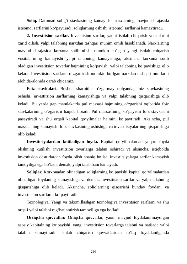 Soliq. Daromad solig‘i stavkasining kamayishi, narxlarning mavjud darajasida
isteomol sarflarini ko‘paytiradi, soliqlarning oshishi isteomol sarflarini kamaytiradi. 
2. Investitsion sarflar. Investitsion sarflar, yaoni ishlab chiqarish vositalarini
xarid qilish, yalpi talabning narxdan tashqari muhim omili hisoblanadi. Narxlarning
mavjud  darajasida  korxona  sotib  olishi  mumkin  bo‘lgan  yangi  ishlab  chiqarish
vositalarining  kamayishi  yalpi  talabning  kamayishiga,  aksincha  korxona  sotib
oladigan investitsion tovarlar hajmining ko‘payishi yalpi talabning ko‘payishiga olib
keladi. Investitsion sarflarni o‘zgartirish mumkin bo‘lgan narxdan tashqari omillarni
alohida-alohida qarab chiqamiz.
Foiz  stavkalari. Boshqa  sharoitlar  o‘zgarmay  qolganda,  foiz  stavkasining
oshishi, investitsion sarflarning kamayishiga va yalpi talabning qisqarishiga olib
keladi. Bu yerda gap mamlakatda pul massasi hajmining o‘zgarishi oqibatida foiz
stavkalarining o‘zgarishi haqida boradi. Pul massasining ko‘payishi foiz stavkasini
pasaytiradi va shu orqali kapital qo‘yilmalar hajmini ko‘paytiradi. Aksincha, pul
massasining kamayishi foiz stavkasining oshishiga va investitsiyalarning qisqarishiga
olib keladi.
Investitsiyalardan  kutiladigan  foyda. Kapital  qo‘yilmalardan  yuqori  foyda
olishning  kutilishi  investitsion  tovarlarga  talabni  oshiradi  va  aksincha,  istiqbolda
investitsion dasturlardan foyda olish noaniq bo‘lsa, investitsiyalarga sarflar kamayish
tamoyiliga ega bo‘ladi, demak, yalpi talab ham kamayadi.
Soliqlar. Korxonadan olinadigan soliqlarning ko‘payishi kapital qo‘yilmalardan
olinadigan foydaning kamayishiga va demak, investitsion sarflar va yalpi talabning
qisqarishiga  olib  keladi.  Aksincha,  soliqlarning  qisqarishi  bunday  foydani  va
investitsion sarflarni ko‘paytiradi.
Texnologiya. Yangi va takomillashgan texnologiya investitsion sarflarni va shu
orqali yalpi talabni rag‘batlantirish tamoyiliga ega bo‘ladi.
Ortiqcha  quvvatlar. Ortiqcha  quvvatlar,  yaoni  mavjud  foydalanilmaydigan
asosiy kapitalning ko‘payishi, yangi investitsion tovarlarga talabni va natijada yalpi
talabni  kamaytiradi.  Ishlab  chiqarish  quvvatlaridan  to‘liq  foydalanilganda
296
