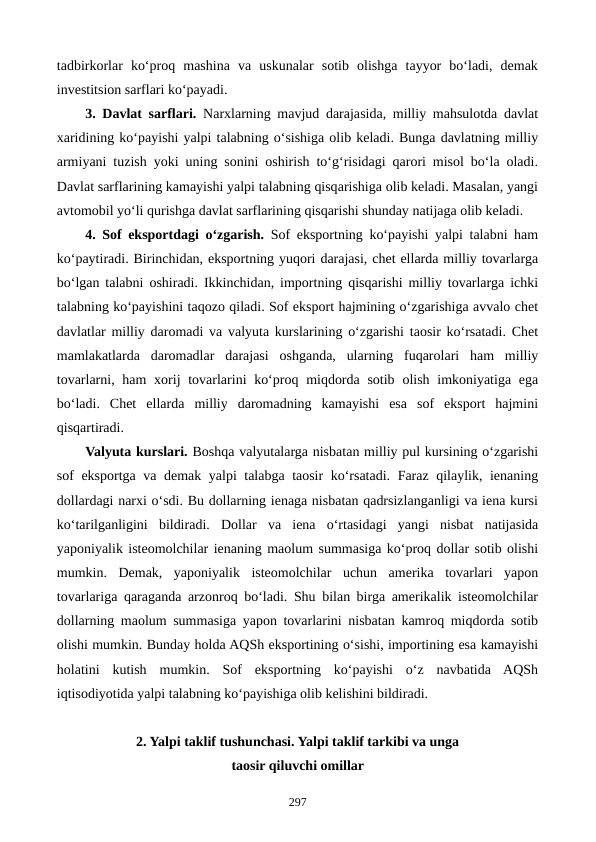 tadbirkorlar  ko‘proq  mashina  va  uskunalar  sotib  olishga  tayyor  bo‘ladi,  demak
investitsion sarflari ko‘payadi.
3. Davlat sarflari. Narxlarning mavjud darajasida, milliy mahsulotda davlat
xaridining ko‘payishi yalpi talabning o‘sishiga olib keladi. Bunga davlatning milliy
armiyani tuzish yoki uning sonini oshirish to‘g‘risidagi qarori misol bo‘la oladi.
Davlat sarflarining kamayishi yalpi talabning qisqarishiga olib keladi. Masalan, yangi
avtomobil yo‘li qurishga davlat sarflarining qisqarishi shunday natijaga olib keladi. 
4. Sof eksportdagi o‘zgarish. Sof eksportning ko‘payishi yalpi talabni ham
ko‘paytiradi. Birinchidan, eksportning yuqori darajasi, chet ellarda milliy tovarlarga
bo‘lgan talabni oshiradi. Ikkinchidan, importning qisqarishi milliy tovarlarga ichki
talabning ko‘payishini taqozo qiladi. Sof eksport hajmining o‘zgarishiga avvalo chet
davlatlar milliy daromadi va valyuta kurslarining o‘zgarishi taosir ko‘rsatadi. Chet
mamlakatlarda  daromadlar  darajasi  oshganda,  ularning  fuqarolari  ham  milliy
tovarlarni, ham  xorij  tovarlarini  ko‘proq miqdorda sotib  olish imkoniyatiga ega
bo‘ladi.  Chet  ellarda  milliy  daromadning  kamayishi  esa  sof  eksport  hajmini
qisqartiradi.
Valyuta kurslari. Boshqa valyutalarga nisbatan milliy pul kursining o‘zgarishi
sof eksportga va demak yalpi talabga taosir ko‘rsatadi. Faraz qilaylik, ienaning
dollardagi narxi o‘sdi. Bu dollarning ienaga nisbatan qadrsizlanganligi va iena kursi
ko‘tarilganligini  bildiradi.  Dollar  va  iena  o‘rtasidagi  yangi  nisbat  natijasida
yaponiyalik isteomolchilar ienaning maolum summasiga ko‘proq dollar sotib olishi
mumkin.  Demak,  yaponiyalik  isteomolchilar  uchun  amerika  tovarlari  yapon
tovarlariga qaraganda arzonroq bo‘ladi. Shu bilan birga amerikalik isteomolchilar
dollarning maolum summasiga yapon tovarlarini nisbatan kamroq miqdorda sotib
olishi mumkin. Bunday holda AQSh eksportining o‘sishi, importining esa kamayishi
holatini  kutish  mumkin.  Sof  eksportning  ko‘payishi  o‘z  navbatida  AQSh
iqtisodiyotida yalpi talabning ko‘payishiga olib kelishini bildiradi.
2. Yalpi taklif tushunchasi. Yalpi taklif tarkibi va unga 
taosir qiluvchi omillar
297

