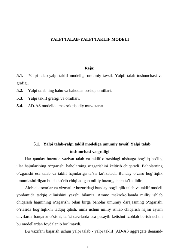 1
YALPI TALAB-YALPI TAKLIF MODELI
Reja:
5.1.
 Yalpi talab-yalpi taklif modeliga umumiy tavsif. Yalpii talab tushunchasi va
grafigi.
5.2.
 Yalpi talabning baho va bahodan boshqa omillari.
5.3.
 Yalpi taklif grafigi va omillari.
5.4.
 AD-AS modelida makroiqtisodiy muvozanat.
5.1. Yalpi talab-yalpi taklif modeliga umumiy tavsif. Yalpi talab
tushunchasi va grafigi
Har qanday bozorda vaziyat talab va taklif o‘rtasidagi nisbatga bog‘liq bo‘lib,
ular hajmlarining o‘zgarishi baholarning o‘zgarishini keltirib chiqaradi. Baholarning
o‘zgarishi esa talab va taklif hajmlariga ta’sir ko‘rsatadi. Bunday o‘zaro bog‘liqlik
umumlashtirilgan holda ko‘rib chiqiladigan milliy bozorga ham ta’luqlidir.
Alohida tovarlar va xizmatlar bozoridagi bunday bog‘liqlik talab va taklif modeli
yordamida tadqiq qilinishini yaxshi bilamiz. Ammo makroko‘lamda milliy ishlab
chiqarish hajmining o‘zgarishi bilan birga baholar umumiy darajasining o‘zgarishi
o‘rtasida bog‘liqlikni tadqiq qilish, nima uchun milliy ishlab chiqarish hajmi ayrim
davrlarda barqaror o‘sishi, ba’zi davrlarda esa pasayib ketishni izohlab berish uchun
bu modellardan foydalanib bo‘lmaydi.
Bu vazifani bajarish uchun yalpi talab - yalpi taklif (AD-AS aggregate demand-
