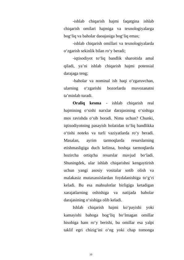 10
-ishlab  chiqarish  hajmi  faqatgina  ishlab
chiqarish  omilari  hajmiga  va  texnologiyalarga
bog‘liq va baholar daoajasiga bog‘liq emas;
-ishlab chiqarish omillari va texnologiyalarda
o‘zgarish sekinlik bilan ro‘y beradi;
-iqtisodiyot  to‘liq  bandlik  sharoitida  amal
qiladi,  ya’ni  ishlab  chiqarish  hajmi  potensial
darajaga teng;
-baholar va nominal ish haqi o‘zgaruvchan,
ularning  o‘zgarishi  bozorlarda  muvozanatni
ta’minlab turadi.
Oraliq  kesma
 -  ishlab  chiqarish  real
hajmining  o‘sishi  narxlar  darajasining  o‘sishiga
mos ravishda o‘sib boradi. Nima uchun? Chunki,
iqtisodiyotning pasayish holatidan to‘liq bandlikka
o‘tishi  noteks  va  turli  vaziyatlarda  ro‘y  beradi.
Masalan,  ayrim  tarmoqlarda  resurslarning
etishmasligiga  duch  kelinsa,  boshqa  tarmoqlarda
hozircha  ortiqcha  resurslar  mavjud  bo‘ladi.
Shuningdek,  ular  ishlab  chiqarishni  kengaytirish
uchun  yangi  asosiy  vositalar  sotib  olish  va
malakasiz mutaxassislardan foydalanishiga to‘g‘ri
keladi.  Bu  esa  mahsulotlar  birligiga  ketadigan
xarajatlarning  oshishiga  va  natijada  baholar
darajasining o‘sishiga olib keladi.
Ishlab  chiqarish  hajmi  ko‘payishi  yoki
kamayishi  bahoga  bog‘liq  bo‘lmagan  omillar
hisobiga  ham  ro‘y  berishi,  bu  omillar  esa  yalpi
taklif  egri  chizig‘ini  o‘ng  yoki  chap  tomonga
