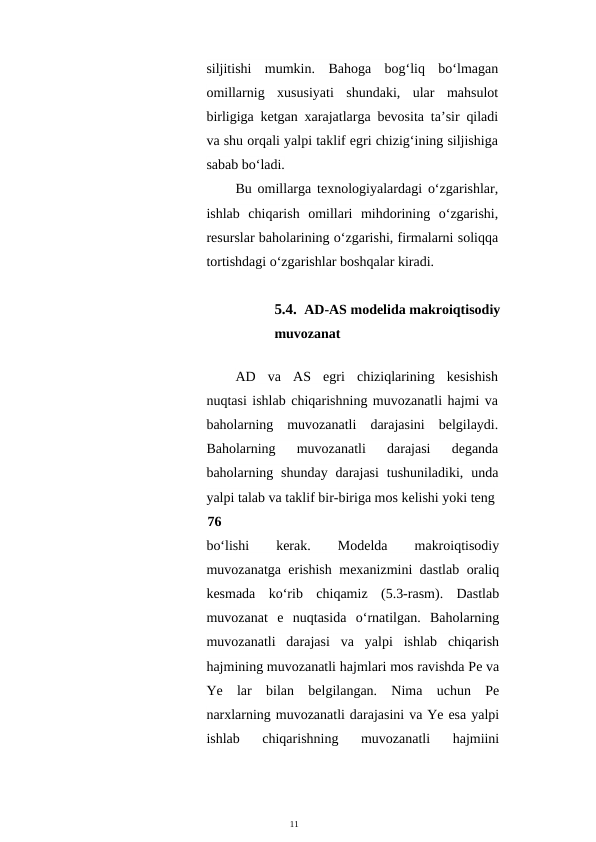 11
siljitishi  mumkin.  Bahoga  bog‘liq  bo‘lmagan
omillarnig  xususiyati  shundaki,  ular  mahsulot
birligiga ketgan xarajatlarga bevosita ta’sir qiladi
va shu orqali yalpi taklif egri chizig‘ining siljishiga
sabab bo‘ladi.
Bu omillarga texnologiyalardagi o‘zgarishlar,
ishlab  chiqarish  omillari  mihdorining  o‘zgarishi,
resurslar baholarining o‘zgarishi, firmalarni soliqqa
tortishdagi o‘zgarishlar boshqalar kiradi.
5.4. AD-AS modelida makroiqtisodiy
muvozanat
AD  va  AS  egri  chiziqlarining  kesishish
nuqtasi ishlab chiqarishning muvozanatli hajmi va
baholarning  muvozanatli  darajasini  belgilaydi.
Baholarning  muvozanatli  darajasi  deganda
baholarning shunday  darajasi  tushuniladiki, unda
yalpi talab va taklif bir-biriga mos kelishi yoki teng
76
bo‘lishi
 
kerak.
 
Modelda
 
makroiqtisodiy
muvozanatga erishish mexanizmini dastlab oraliq
kesmada  ko‘rib  chiqamiz  (5.3-rasm).  Dastlab
muvozanat  e  nuqtasida  o‘rnatilgan.  Baholarning
muvozanatli  darajasi  va  yalpi  ishlab  chiqarish
hajmining muvozanatli hajmlari mos ravishda Pe va
Ye  lar  bilan  belgilangan.  Nima  uchun  Pe
narxlarning muvozanatli darajasini va Ye esa yalpi
ishlab  chiqarishning  muvozanatli  hajmiini
