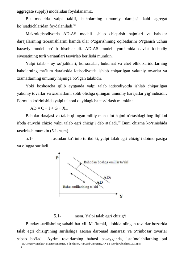 6 N. Gregory Mankiw. Macroeconomics. 8 th edition. Harvard University. (NY.: Worth Publishers, 2013): 8
2
aggregate supply) modelidan foydalanamiz.
Bu  modelda  yalpi  taklif,  baholarning  umumiy  darajasi  kabi  agregat
ko‘rsatkichlaridan foydalaniladi.36
Makroiqtisodiyotda  AD-AS  modeli  ishlab  chiqarish  hajmlari  va  baholar
darajalarining tebranishlarini hamda ular o‘zgarishining oqibatlarini o‘rganish uchun
bazaviy  model  bo‘lib  hisoblanadi.  AD-AS  modeli  yordamida  davlat  iqtisodiy
siyosatining turli variantlari tasvirlab berilishi mumkin.
Yalpi talab - uy xo‘jaliklari, korxonalar, hukumat va chet ellik xaridorlarning
baholarning ma’lum darajasida iqtisodiyotda ishlab chiqarilgan yakuniy tovarlar va
xizmatlarning umumiy hajmiga bo‘lgan talabidir.
Yoki  boshqacha  qilib  aytganda  yalpi  talab  iqtisodiyotda  ishlab  chiqarilgan
yakuniy tovarlar va xizmatlarni sotib olishga qilingan umumiy harajatlar yig‘indisidir.
Formula ko‘rinishida yalpi talabni quyidagicha tasvirlash mumkin:
AD = C + I + G + Xn.
Baholar darajasi va talab qilingan milliy mahsulot hajmi o‘rtasidagi bog‘liqlikni
ifoda etuvchi chiziq yalpi talab egri chizig‘i deb ataladi.37 Buni chizma ko‘rinishida
tasvirlash mumkin (5.1-rasm).
5.1-
rasmdan ko‘rinib turibdiki, yalpi talab egri chizig‘i doimo pastga
va o‘ngga suriladi.
5.1-
rasm. Yalpi talab egri chizig‘i
Bunday surilishning sababi har xil. Ma’lumki, alohida olingan tovarlar bozorida
talab egri chizig‘ining surilishiga asosan daromad samarasi va o‘rinbosar tovarlar
sabab  bo‘ladi.  Ayrim  tovarlarning  bahosi  pasayganda,  iste’molchilarning  pul
