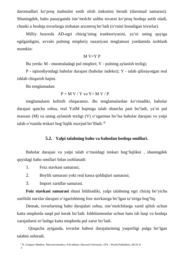 6 N. Gregory Mankiw. Macroeconomics. 8 th edition. Harvard University. (NY.: Worth Publishers, 2013): 8
3
daromadlari  ko‘proq  mahsulot  sotib  olish  imkonini  beradi  (daromad  samarasi).
Shuningdek, baho pasayganda iste’molchi ushbu tovarni ko‘proq boshqa sotib oladi,
chunki u boshqa tovarlarga nisbatan arzonroq bo‘ladi (o‘rnini bosadigan tovarlar).
Milliy  bozorda  AD-egri  chizig‘ining  traektoriyasini,  ya’ni  uning  quyiga
egilganligini,  avvalo  pulning  miqdoriy  nazariyasi  tenglamasi  yordamida  izohlash
mumkin:
M V=Y P
Bu yerda: M - muomaladagi pul miqdori; V - pulning aylanish tezligi;
P - iqtisodiyotdagi baholar darajasi (baholar indeksi); Y - talab qilinayotgan real
ishlab chiqarish hajmi.
Bu tenglamadan:
P = M V / Y va Y= M V / P
tenglamalarni  keltirib  chiqaramiz.  Bu  tenglamalardan  ko‘rinadiki,  baholar
darajasi  qancha oshsa, real YaIM hajmiga talab shuncha  past  bo‘ladi, ya’ni pul
massasi (M) va uning aylanish tezligi (V) o‘zgarmas bo‘lsa baholar darajasi va yalpi
talab o‘rtasida teskari bog‘liqlik mavjud bo‘l0adi.38
5.2. Yalpi talabning baho va bahodan boshqa omillari.
Baholar  darajasi  va  yalpi  talab o‘rtasidagi  teskari  bog‘liqlikni  , shuningdek
quyidagi baho omillari bilan izohlanadi:
1.
 Foiz stavkasi samarasi;
2.
 Boylik samarasi yoki real kassa qoldiqlari samarasi;
3.
 Import xaridlar samarasi.
Foiz stavkasi samarasi shuni bildiradiki,  yalpi talabning egri chiziq bo‘yicha
surilishi narxlar darajasi o‘zgarishining foiz stavkasiga bo‘lgan ta’siriga bog‘liq.
Demak, tovarlarning baho darajalari oshsa, iste’molchilarga xarid qilish uchun
katta miqdorda naqd pul kerak bo‘ladi. Ishbilarmonlar uchun ham ish haqi va boshqa
xarajatlarni to‘lashga katta miqdorda pul zarur bo‘ladi.
 Qisqacha  aytganda,  tovarlar  bahosi  darajalarining  yuqoriligi  pulga  bo‘lgan
talabni oshiradi.
