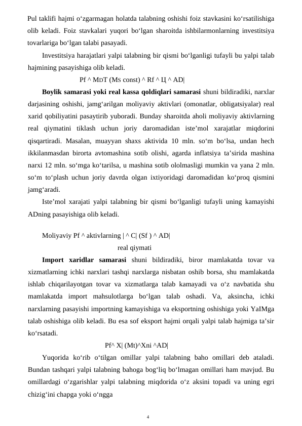 4
Pul taklifi hajmi o‘zgarmagan holatda talabning oshishi foiz stavkasini ko‘rsatilishiga
olib keladi. Foiz stavkalari yuqori bo‘lgan sharoitda ishbilarmonlarning investitsiya
tovarlariga bo‘lgan talabi pasayadi.
Investitsiya harajatlari yalpi talabning bir qismi bo‘lganligi tufayli bu yalpi talab
hajmining pasayishiga olib keladi.
Pf ^ MDT (MS const) ^ Rf ^ Ц ^ AD|
Boylik samarasi yoki real kassa qoldiqlari samarasi shuni bildiradiki, narxlar
darjasining oshishi, jamg‘arilgan moliyaviy aktivlari (omonatlar, obligatsiyalar) real
xarid qobiliyatini pasaytirib yuboradi. Bunday sharoitda aholi moliyaviy aktivlarning
real  qiymatini  tiklash  uchun  joriy  daromadidan  iste’mol  xarajatlar  miqdorini
qisqartiradi. Masalan,  muayyan shaxs aktivida 10 mln. so‘m bo‘lsa, undan hech
ikkilanmasdan birorta avtomashina sotib olishi, agarda inflatsiya ta’sirida mashina
narxi 12 mln. so‘mga ko‘tarilsa, u mashina sotib ololmasligi mumkin va yana 2 mln.
so‘m to‘plash uchun joriy davrda olgan ixtiyoridagi daromadidan ko‘proq qismini
jamg‘aradi.
Iste’mol xarajati yalpi talabning bir qismi bo‘lganligi tufayli uning kamayishi
ADning pasayishiga olib keladi.
Moliyaviy Pf ^ aktivlarning | ^ C| (Sf ) ^ AD|
real qiymati
Import  xaridlar  samarasi  shuni  bildiradiki,  biror  mamlakatda  tovar  va
xizmatlarning ichki narxlari tashqi narxlarga nisbatan oshib borsa, shu mamlakatda
ishlab chiqarilayotgan tovar va xizmatlarga talab kamayadi va o‘z navbatida shu
mamlakatda  import  mahsulotlarga  bo‘lgan  talab  oshadi.  Va,  aksincha,  ichki
narxlarning pasayishi importning kamayishiga va eksportning oshishiga yoki YaIMga
talab oshishiga olib keladi. Bu esa sof eksport hajmi orqali yalpi talab hajmiga ta’sir
ko‘rsatadi.
Pf^ X| (Mt)^Xni ^AD|
Yuqorida  ko‘rib  o‘tilgan  omillar  yalpi  talabning  baho  omillari  deb  ataladi.
Bundan tashqari yalpi talabning bahoga bog‘liq bo‘lmagan omillari ham mavjud. Bu
omillardagi o‘zgarishlar yalpi talabning miqdorida o‘z aksini topadi va uning egri
chizig‘ini chapga yoki o‘ngga
