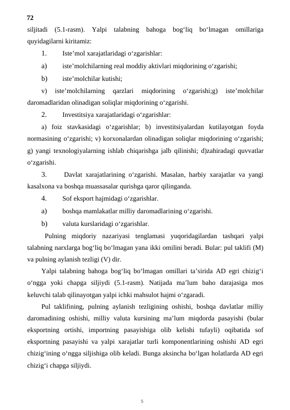 5
72
siljitadi  (5.1-rasm).  Yalpi  talabning  bahoga  bog‘liq  bo‘lmagan  omillariga
quyidagilarni kiritamiz:
1.
 Iste’mol xarajatlaridagi o‘zgarishlar:
a)
 iste’molchilarning real moddiy aktivlari miqdorining o‘zgarishi;
b)
 iste’molchilar kutishi;
v)  iste’molchilarning  qarzlari  miqdorining  o‘zgarishi;g)  iste’molchilar
daromadlaridan olinadigan soliqlar miqdorining o‘zgarishi.
2.
 Investitsiya xarajatlaridagi o‘zgarishlar:
a)  foiz stavkasidagi o‘zgarishlar;  b)  investitsiyalardan kutilayotgan foyda
normasining o‘zgarishi; v) korxonalardan olinadigan soliqlar miqdorining o‘zgarishi;
g)  yangi texnologiyalarning ishlab chiqarishga jalb qilinishi;  d)zahiradagi quvvatlar
o‘zgarishi.
3.
 Davlat xarajatlarining o‘zgarishi.  Masalan,  harbiy xarajatlar va yangi
kasalxona va boshqa muassasalar qurishga qaror qilinganda.
4.
 Sof eksport hajmidagi o‘zgarishlar.
a)
 boshqa mamlakatlar milliy daromadlarining o‘zgarishi.
b)
 valuta kurslaridagi o‘zgarishlar.
Pulning miqdoriy nazariyasi tenglamasi yuqoridagilardan tashqari yalpi
talabning narxlarga bog‘liq bo‘lmagan yana ikki omilini beradi. Bular: pul taklifi (M)
va pulning aylanish tezligi (V) dir.
Yalpi talabning bahoga bog‘liq bo‘lmagan omillari ta’sirida AD egri chizig‘i
o‘ngga  yoki  chapga  siljiydi  (5.1-rasm).  Natijada  ma’lum  baho  darajasiga  mos
keluvchi talab qilinayotgan yalpi ichki mahsulot hajmi o‘zgaradi.
Pul  taklifining, pulning aylanish tezligining oshishi,  boshqa  davlatlar  milliy
daromadining oshishi,  milliy valuta kursining ma’lum  miqdorda pasayishi  (bular
eksportning  ortishi,  importning  pasayishiga  olib  kelishi  tufayli)  oqibatida  sof
eksportning pasayishi va yalpi xarajatlar turli komponentlarining oshishi AD egri
chizig‘ining o‘ngga siljishiga olib keladi. Bunga aksincha bo‘lgan holatlarda AD egri
chizig‘i chapga siljiydi.
