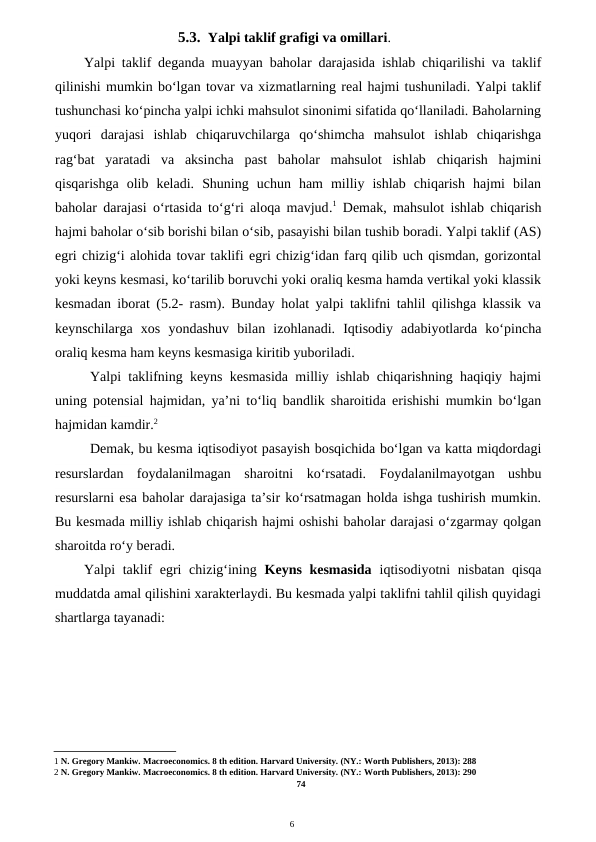 6
5.3. Yalpi taklif grafigi va omillari.
Yalpi taklif deganda muayyan baholar darajasida ishlab chiqarilishi va taklif
qilinishi mumkin bo‘lgan tovar va xizmatlarning real hajmi tushuniladi. Yalpi taklif
tushunchasi ko‘pincha yalpi ichki mahsulot sinonimi sifatida qo‘llaniladi. Baholarning
yuqori  darajasi  ishlab  chiqaruvchilarga  qo‘shimcha  mahsulot  ishlab  chiqarishga
rag‘bat  yaratadi  va  aksincha  past  baholar  mahsulot  ishlab  chiqarish  hajmini
qisqarishga  olib  keladi.  Shuning  uchun  ham  milliy  ishlab  chiqarish  hajmi  bilan
baholar darajasi o‘rtasida to‘g‘ri aloqa mavjud.1 Demak, mahsulot ishlab chiqarish
hajmi baholar o‘sib borishi bilan o‘sib, pasayishi bilan tushib boradi. Yalpi taklif (AS)
egri chizig‘i alohida tovar taklifi egri chizig‘idan farq qilib uch qismdan, gorizontal
yoki keyns kesmasi, ko‘tarilib boruvchi yoki oraliq kesma hamda vertikal yoki klassik
kesmadan iborat (5.2- rasm). Bunday holat yalpi taklifni tahlil qilishga klassik va
keynschilarga  xos  yondashuv  bilan  izohlanadi.  Iqtisodiy  adabiyotlarda  ko‘pincha
oraliq kesma ham keyns kesmasiga kiritib yuboriladi.
Yalpi taklifning keyns kesmasida milliy ishlab chiqarishning haqiqiy hajmi
uning potensial hajmidan, ya’ni to‘liq bandlik sharoitida erishishi mumkin bo‘lgan
hajmidan kamdir.2
Demak, bu kesma iqtisodiyot pasayish bosqichida bo‘lgan va katta miqdordagi
resurslardan  foydalanilmagan  sharoitni  ko‘rsatadi.  Foydalanilmayotgan  ushbu
resurslarni esa baholar darajasiga ta’sir ko‘rsatmagan holda ishga tushirish mumkin.
Bu kesmada milliy ishlab chiqarish hajmi oshishi baholar darajasi o‘zgarmay qolgan
sharoitda ro‘y beradi.
Yalpi taklif  egri  chizig‘ining  Keyns kesmasida  iqtisodiyotni nisbatan qisqa
muddatda amal qilishini xarakterlaydi. Bu kesmada yalpi taklifni tahlil qilish quyidagi
shartlarga tayanadi:
1 N. Gregory Mankiw. Macroeconomics. 8 th edition. Harvard University. (NY.: Worth Publishers, 2013): 288
2 N. Gregory Mankiw. Macroeconomics. 8 th edition. Harvard University. (NY.: Worth Publishers, 2013): 290
74
