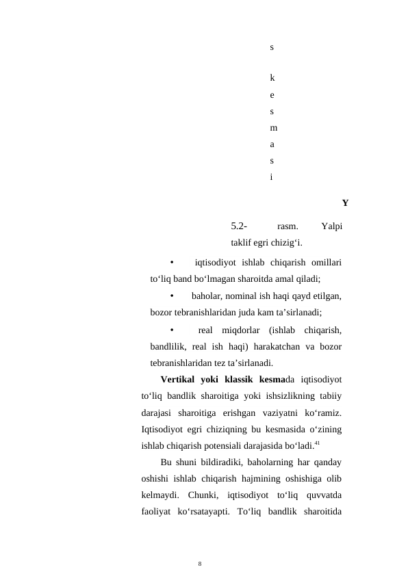 8
s
 
k
e
s
m
a
s
i
Y
5.2-
rasm.
 
Yalpi
taklif egri chizig‘i.
•
 iqtisodiyot  ishlab  chiqarish  omillari
to‘liq band bo‘lmagan sharoitda amal qiladi;
•
 baholar, nominal ish haqi qayd etilgan,
bozor tebranishlaridan juda kam ta’sirlanadi;
•
 real  miqdorlar  (ishlab  chiqarish,
bandlilik,  real  ish  haqi)  harakatchan  va  bozor
tebranishlaridan tez ta’sirlanadi.
Vertikal  yoki  klassik  kesmada  iqtisodiyot
to‘liq bandlik sharoitiga yoki ishsizlikning tabiiy
darajasi  sharoitiga  erishgan  vaziyatni  ko‘ramiz.
Iqtisodiyot egri chiziqning bu kesmasida o‘zining
ishlab chiqarish potensiali darajasida bo‘ladi.41
Bu shuni bildiradiki, baholarning har qanday
oshishi ishlab chiqarish hajmining oshishiga olib
kelmaydi.  Chunki,  iqtisodiyot  to‘liq  quvvatda
faoliyat  ko‘rsatayapti.  To‘liq  bandlik  sharoitida
